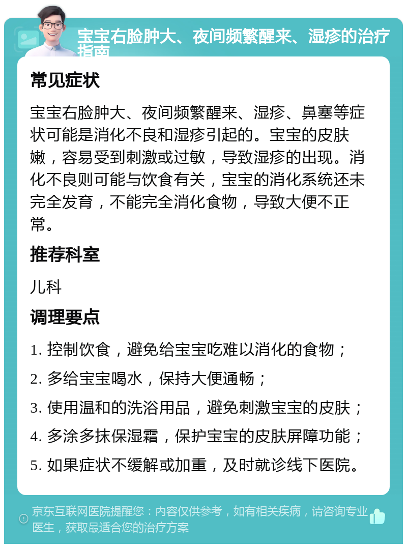 宝宝右脸肿大、夜间频繁醒来、湿疹的治疗指南 常见症状 宝宝右脸肿大、夜间频繁醒来、湿疹、鼻塞等症状可能是消化不良和湿疹引起的。宝宝的皮肤嫩，容易受到刺激或过敏，导致湿疹的出现。消化不良则可能与饮食有关，宝宝的消化系统还未完全发育，不能完全消化食物，导致大便不正常。 推荐科室 儿科 调理要点 1. 控制饮食，避免给宝宝吃难以消化的食物； 2. 多给宝宝喝水，保持大便通畅； 3. 使用温和的洗浴用品，避免刺激宝宝的皮肤； 4. 多涂多抹保湿霜，保护宝宝的皮肤屏障功能； 5. 如果症状不缓解或加重，及时就诊线下医院。