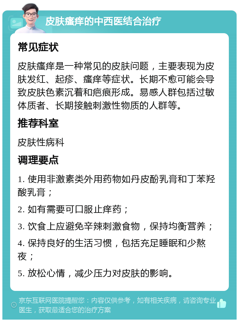 皮肤瘙痒的中西医结合治疗 常见症状 皮肤瘙痒是一种常见的皮肤问题，主要表现为皮肤发红、起疹、瘙痒等症状。长期不愈可能会导致皮肤色素沉着和疤痕形成。易感人群包括过敏体质者、长期接触刺激性物质的人群等。 推荐科室 皮肤性病科 调理要点 1. 使用非激素类外用药物如丹皮酚乳膏和丁苯羟酸乳膏； 2. 如有需要可口服止痒药； 3. 饮食上应避免辛辣刺激食物，保持均衡营养； 4. 保持良好的生活习惯，包括充足睡眠和少熬夜； 5. 放松心情，减少压力对皮肤的影响。