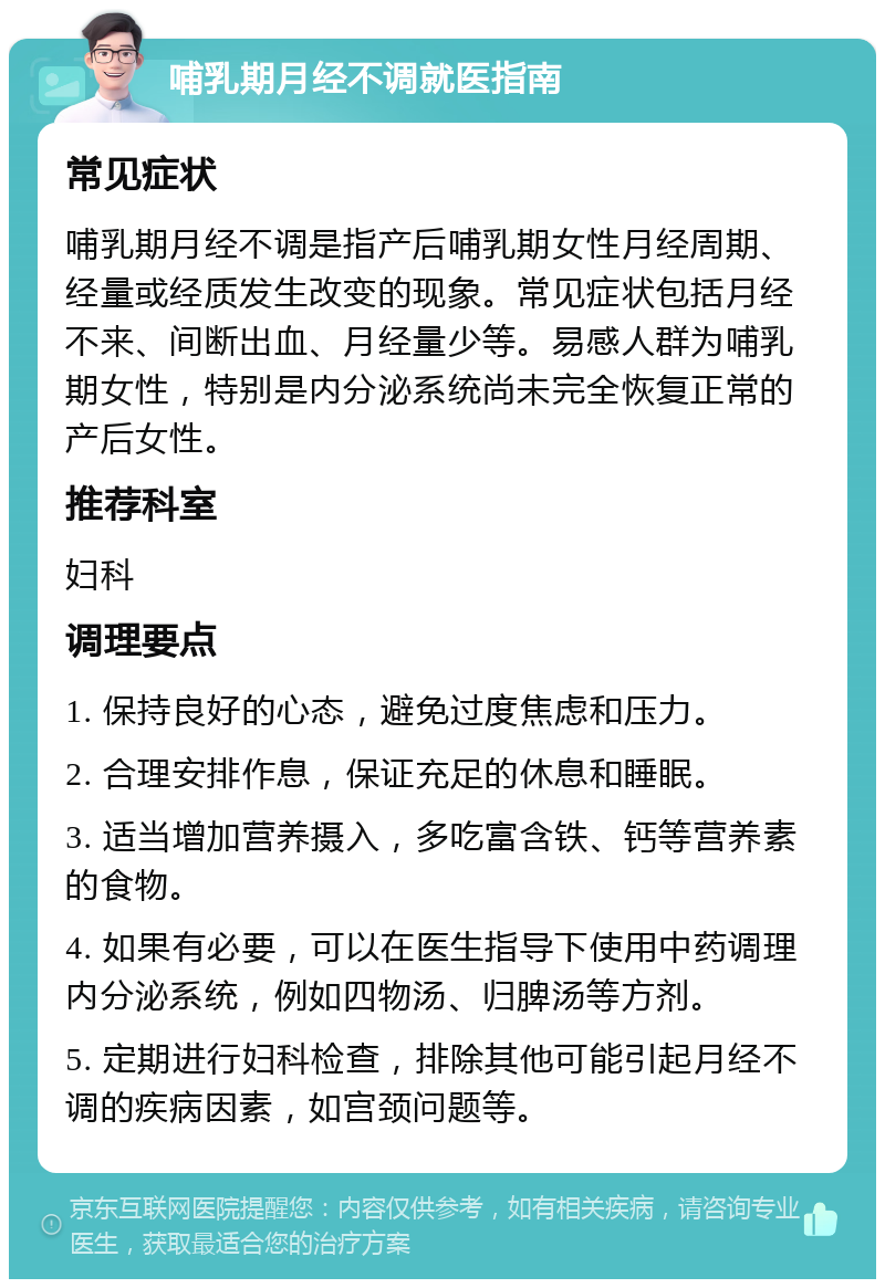 哺乳期月经不调就医指南 常见症状 哺乳期月经不调是指产后哺乳期女性月经周期、经量或经质发生改变的现象。常见症状包括月经不来、间断出血、月经量少等。易感人群为哺乳期女性，特别是内分泌系统尚未完全恢复正常的产后女性。 推荐科室 妇科 调理要点 1. 保持良好的心态，避免过度焦虑和压力。 2. 合理安排作息，保证充足的休息和睡眠。 3. 适当增加营养摄入，多吃富含铁、钙等营养素的食物。 4. 如果有必要，可以在医生指导下使用中药调理内分泌系统，例如四物汤、归脾汤等方剂。 5. 定期进行妇科检查，排除其他可能引起月经不调的疾病因素，如宫颈问题等。