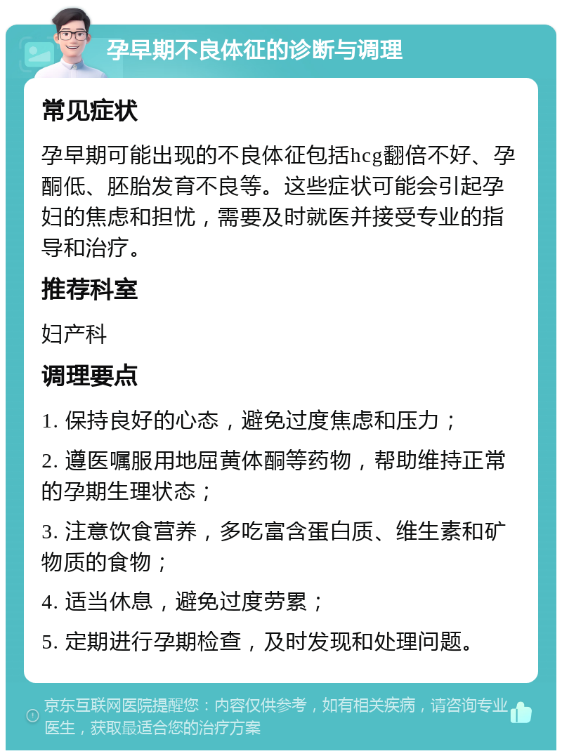 孕早期不良体征的诊断与调理 常见症状 孕早期可能出现的不良体征包括hcg翻倍不好、孕酮低、胚胎发育不良等。这些症状可能会引起孕妇的焦虑和担忧，需要及时就医并接受专业的指导和治疗。 推荐科室 妇产科 调理要点 1. 保持良好的心态，避免过度焦虑和压力； 2. 遵医嘱服用地屈黄体酮等药物，帮助维持正常的孕期生理状态； 3. 注意饮食营养，多吃富含蛋白质、维生素和矿物质的食物； 4. 适当休息，避免过度劳累； 5. 定期进行孕期检查，及时发现和处理问题。