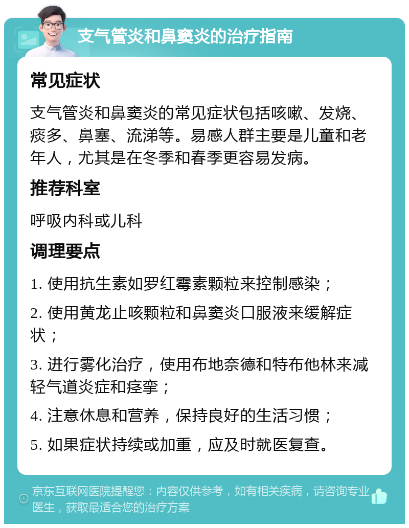 支气管炎和鼻窦炎的治疗指南 常见症状 支气管炎和鼻窦炎的常见症状包括咳嗽、发烧、痰多、鼻塞、流涕等。易感人群主要是儿童和老年人，尤其是在冬季和春季更容易发病。 推荐科室 呼吸内科或儿科 调理要点 1. 使用抗生素如罗红霉素颗粒来控制感染； 2. 使用黄龙止咳颗粒和鼻窦炎口服液来缓解症状； 3. 进行雾化治疗，使用布地奈德和特布他林来减轻气道炎症和痉挛； 4. 注意休息和营养，保持良好的生活习惯； 5. 如果症状持续或加重，应及时就医复查。