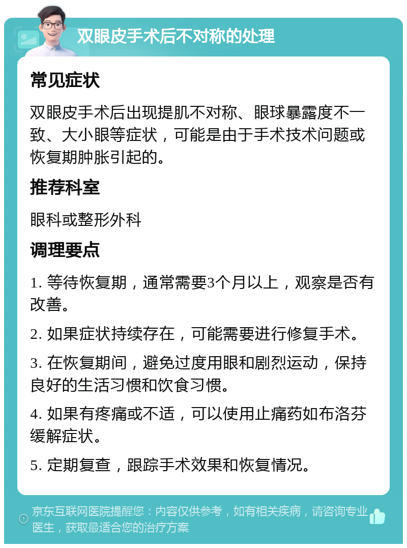 双眼皮手术后不对称的处理 常见症状 双眼皮手术后出现提肌不对称、眼球暴露度不一致、大小眼等症状，可能是由于手术技术问题或恢复期肿胀引起的。 推荐科室 眼科或整形外科 调理要点 1. 等待恢复期，通常需要3个月以上，观察是否有改善。 2. 如果症状持续存在，可能需要进行修复手术。 3. 在恢复期间，避免过度用眼和剧烈运动，保持良好的生活习惯和饮食习惯。 4. 如果有疼痛或不适，可以使用止痛药如布洛芬缓解症状。 5. 定期复查，跟踪手术效果和恢复情况。