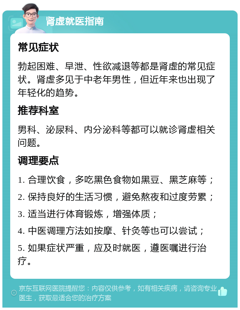 肾虚就医指南 常见症状 勃起困难、早泄、性欲减退等都是肾虚的常见症状。肾虚多见于中老年男性，但近年来也出现了年轻化的趋势。 推荐科室 男科、泌尿科、内分泌科等都可以就诊肾虚相关问题。 调理要点 1. 合理饮食，多吃黑色食物如黑豆、黑芝麻等； 2. 保持良好的生活习惯，避免熬夜和过度劳累； 3. 适当进行体育锻炼，增强体质； 4. 中医调理方法如按摩、针灸等也可以尝试； 5. 如果症状严重，应及时就医，遵医嘱进行治疗。