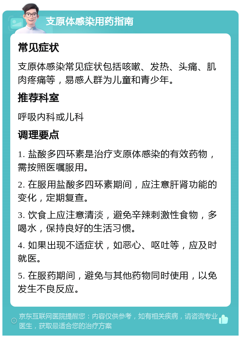 支原体感染用药指南 常见症状 支原体感染常见症状包括咳嗽、发热、头痛、肌肉疼痛等，易感人群为儿童和青少年。 推荐科室 呼吸内科或儿科 调理要点 1. 盐酸多四环素是治疗支原体感染的有效药物，需按照医嘱服用。 2. 在服用盐酸多四环素期间，应注意肝肾功能的变化，定期复查。 3. 饮食上应注意清淡，避免辛辣刺激性食物，多喝水，保持良好的生活习惯。 4. 如果出现不适症状，如恶心、呕吐等，应及时就医。 5. 在服药期间，避免与其他药物同时使用，以免发生不良反应。