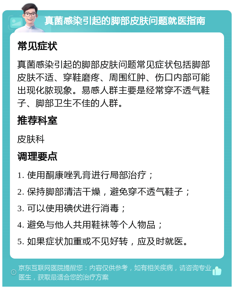 真菌感染引起的脚部皮肤问题就医指南 常见症状 真菌感染引起的脚部皮肤问题常见症状包括脚部皮肤不适、穿鞋磨疼、周围红肿、伤口内部可能出现化脓现象。易感人群主要是经常穿不透气鞋子、脚部卫生不佳的人群。 推荐科室 皮肤科 调理要点 1. 使用酮康唑乳膏进行局部治疗； 2. 保持脚部清洁干燥，避免穿不透气鞋子； 3. 可以使用碘伏进行消毒； 4. 避免与他人共用鞋袜等个人物品； 5. 如果症状加重或不见好转，应及时就医。