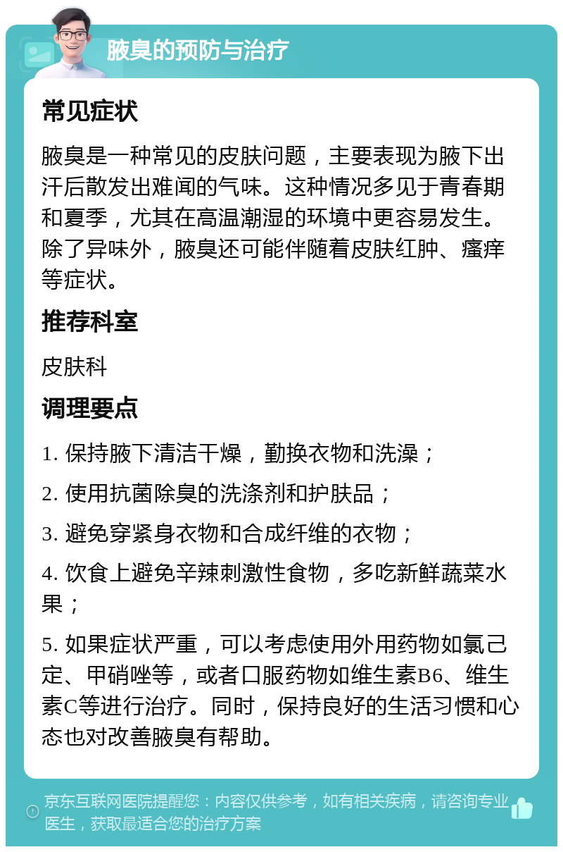 腋臭的预防与治疗 常见症状 腋臭是一种常见的皮肤问题，主要表现为腋下出汗后散发出难闻的气味。这种情况多见于青春期和夏季，尤其在高温潮湿的环境中更容易发生。除了异味外，腋臭还可能伴随着皮肤红肿、瘙痒等症状。 推荐科室 皮肤科 调理要点 1. 保持腋下清洁干燥，勤换衣物和洗澡； 2. 使用抗菌除臭的洗涤剂和护肤品； 3. 避免穿紧身衣物和合成纤维的衣物； 4. 饮食上避免辛辣刺激性食物，多吃新鲜蔬菜水果； 5. 如果症状严重，可以考虑使用外用药物如氯己定、甲硝唑等，或者口服药物如维生素B6、维生素C等进行治疗。同时，保持良好的生活习惯和心态也对改善腋臭有帮助。