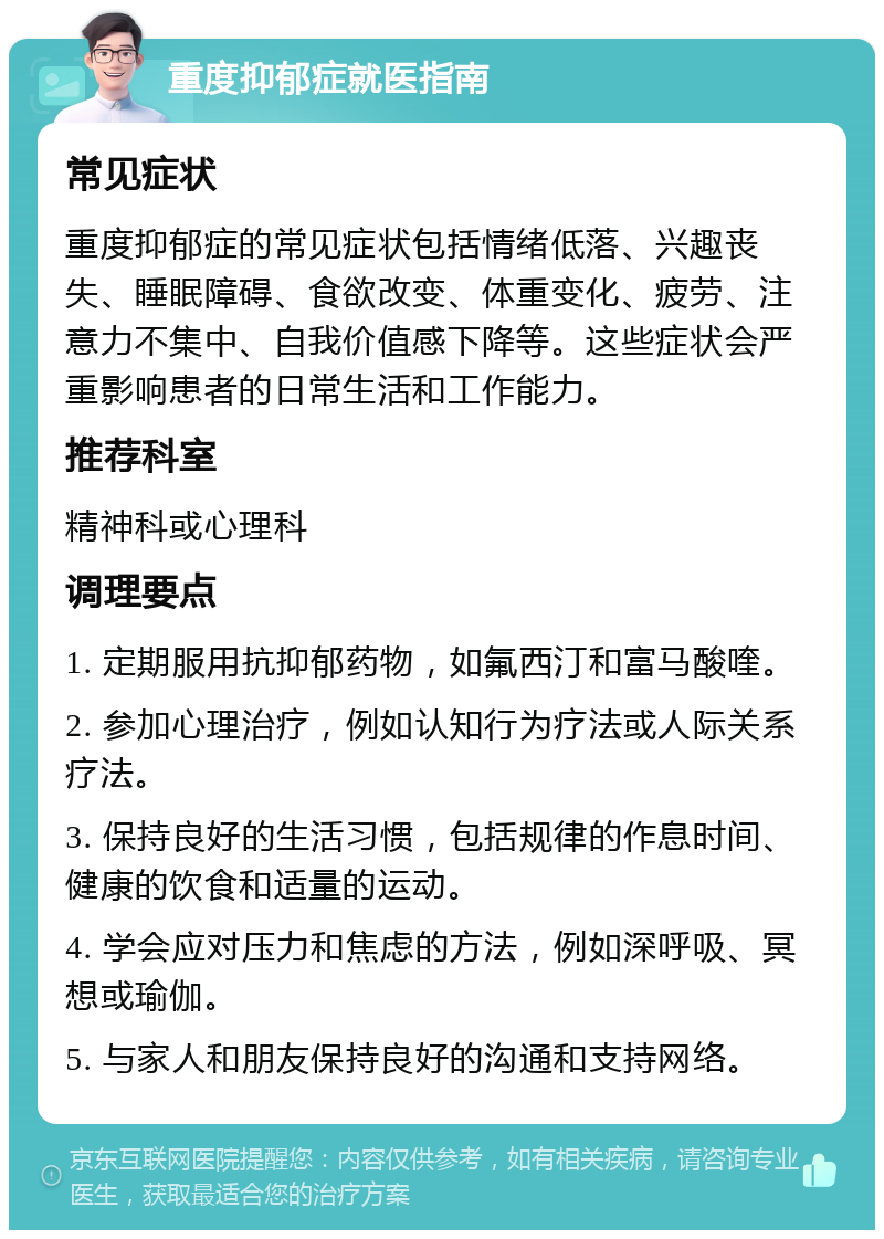 重度抑郁症就医指南 常见症状 重度抑郁症的常见症状包括情绪低落、兴趣丧失、睡眠障碍、食欲改变、体重变化、疲劳、注意力不集中、自我价值感下降等。这些症状会严重影响患者的日常生活和工作能力。 推荐科室 精神科或心理科 调理要点 1. 定期服用抗抑郁药物，如氟西汀和富马酸喹。 2. 参加心理治疗，例如认知行为疗法或人际关系疗法。 3. 保持良好的生活习惯，包括规律的作息时间、健康的饮食和适量的运动。 4. 学会应对压力和焦虑的方法，例如深呼吸、冥想或瑜伽。 5. 与家人和朋友保持良好的沟通和支持网络。