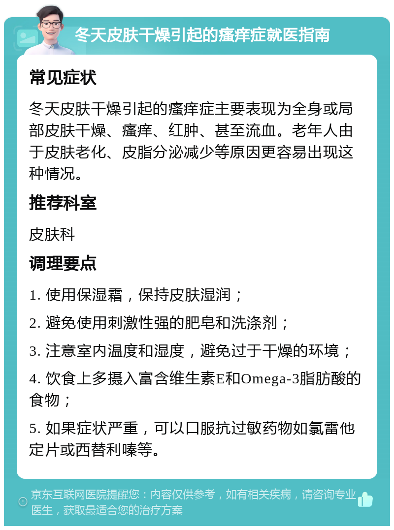 冬天皮肤干燥引起的瘙痒症就医指南 常见症状 冬天皮肤干燥引起的瘙痒症主要表现为全身或局部皮肤干燥、瘙痒、红肿、甚至流血。老年人由于皮肤老化、皮脂分泌减少等原因更容易出现这种情况。 推荐科室 皮肤科 调理要点 1. 使用保湿霜，保持皮肤湿润； 2. 避免使用刺激性强的肥皂和洗涤剂； 3. 注意室内温度和湿度，避免过于干燥的环境； 4. 饮食上多摄入富含维生素E和Omega-3脂肪酸的食物； 5. 如果症状严重，可以口服抗过敏药物如氯雷他定片或西替利嗪等。