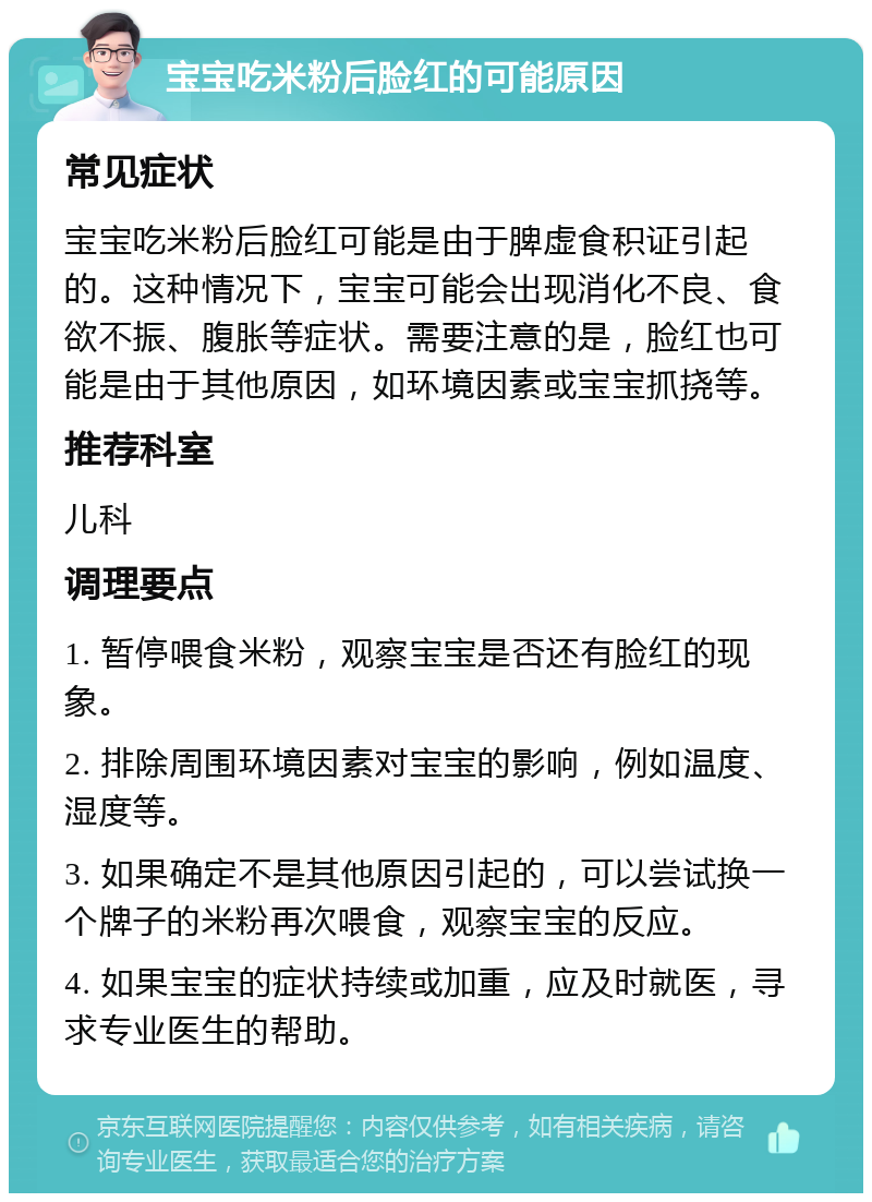 宝宝吃米粉后脸红的可能原因 常见症状 宝宝吃米粉后脸红可能是由于脾虚食积证引起的。这种情况下，宝宝可能会出现消化不良、食欲不振、腹胀等症状。需要注意的是，脸红也可能是由于其他原因，如环境因素或宝宝抓挠等。 推荐科室 儿科 调理要点 1. 暂停喂食米粉，观察宝宝是否还有脸红的现象。 2. 排除周围环境因素对宝宝的影响，例如温度、湿度等。 3. 如果确定不是其他原因引起的，可以尝试换一个牌子的米粉再次喂食，观察宝宝的反应。 4. 如果宝宝的症状持续或加重，应及时就医，寻求专业医生的帮助。