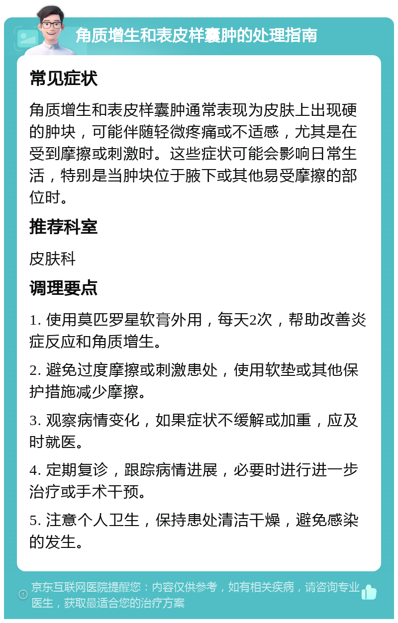 角质增生和表皮样囊肿的处理指南 常见症状 角质增生和表皮样囊肿通常表现为皮肤上出现硬的肿块，可能伴随轻微疼痛或不适感，尤其是在受到摩擦或刺激时。这些症状可能会影响日常生活，特别是当肿块位于腋下或其他易受摩擦的部位时。 推荐科室 皮肤科 调理要点 1. 使用莫匹罗星软膏外用，每天2次，帮助改善炎症反应和角质增生。 2. 避免过度摩擦或刺激患处，使用软垫或其他保护措施减少摩擦。 3. 观察病情变化，如果症状不缓解或加重，应及时就医。 4. 定期复诊，跟踪病情进展，必要时进行进一步治疗或手术干预。 5. 注意个人卫生，保持患处清洁干燥，避免感染的发生。