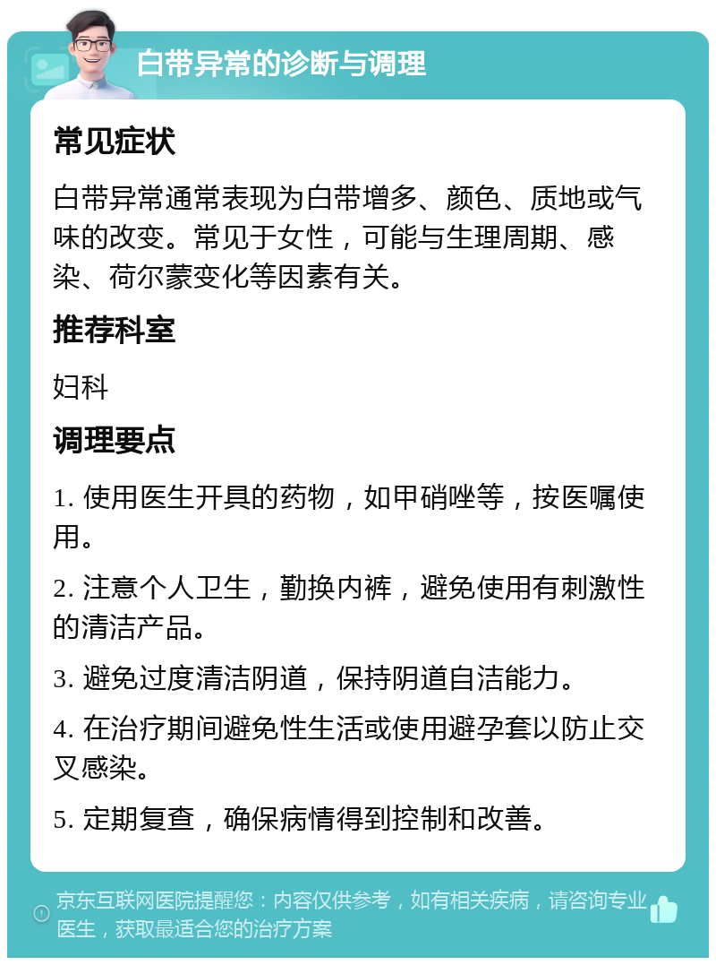 白带异常的诊断与调理 常见症状 白带异常通常表现为白带增多、颜色、质地或气味的改变。常见于女性，可能与生理周期、感染、荷尔蒙变化等因素有关。 推荐科室 妇科 调理要点 1. 使用医生开具的药物，如甲硝唑等，按医嘱使用。 2. 注意个人卫生，勤换内裤，避免使用有刺激性的清洁产品。 3. 避免过度清洁阴道，保持阴道自洁能力。 4. 在治疗期间避免性生活或使用避孕套以防止交叉感染。 5. 定期复查，确保病情得到控制和改善。