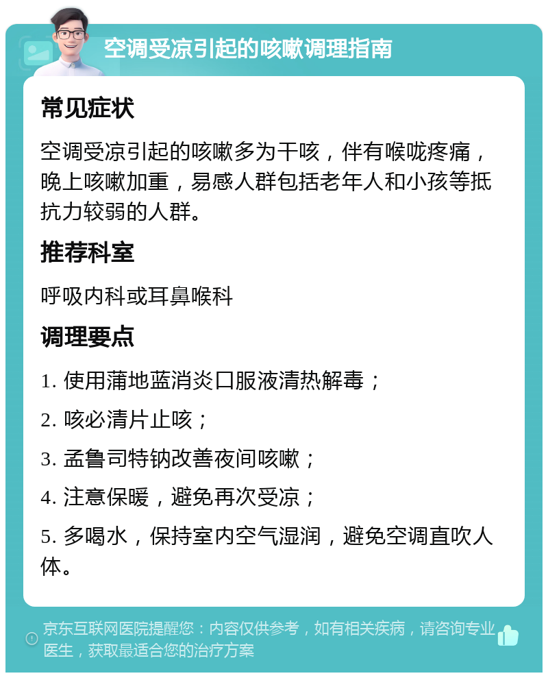 空调受凉引起的咳嗽调理指南 常见症状 空调受凉引起的咳嗽多为干咳，伴有喉咙疼痛，晚上咳嗽加重，易感人群包括老年人和小孩等抵抗力较弱的人群。 推荐科室 呼吸内科或耳鼻喉科 调理要点 1. 使用蒲地蓝消炎口服液清热解毒； 2. 咳必清片止咳； 3. 孟鲁司特钠改善夜间咳嗽； 4. 注意保暖，避免再次受凉； 5. 多喝水，保持室内空气湿润，避免空调直吹人体。