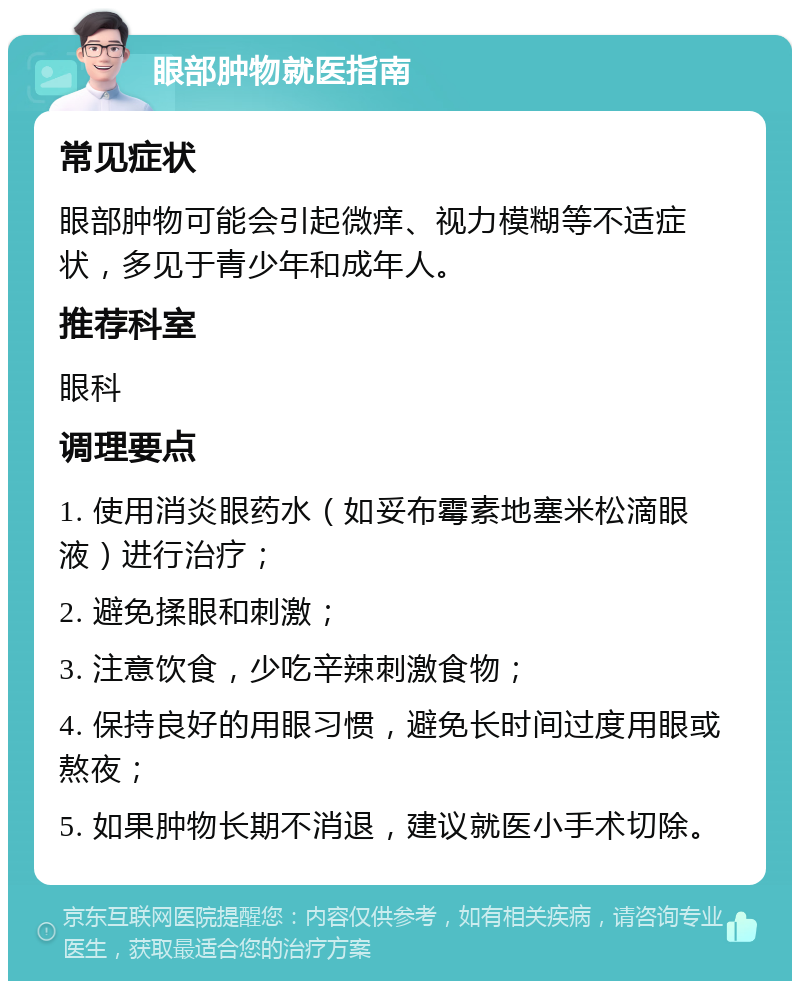 眼部肿物就医指南 常见症状 眼部肿物可能会引起微痒、视力模糊等不适症状，多见于青少年和成年人。 推荐科室 眼科 调理要点 1. 使用消炎眼药水（如妥布霉素地塞米松滴眼液）进行治疗； 2. 避免揉眼和刺激； 3. 注意饮食，少吃辛辣刺激食物； 4. 保持良好的用眼习惯，避免长时间过度用眼或熬夜； 5. 如果肿物长期不消退，建议就医小手术切除。