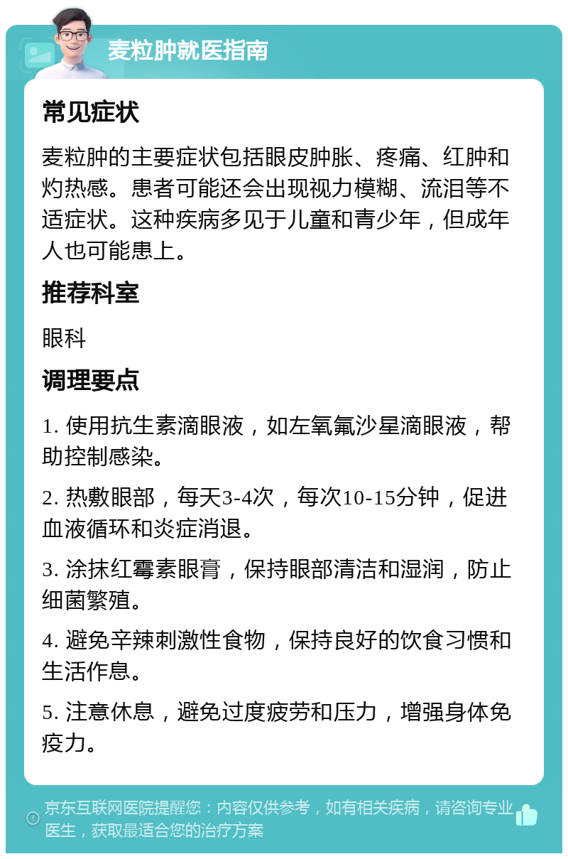 麦粒肿就医指南 常见症状 麦粒肿的主要症状包括眼皮肿胀、疼痛、红肿和灼热感。患者可能还会出现视力模糊、流泪等不适症状。这种疾病多见于儿童和青少年，但成年人也可能患上。 推荐科室 眼科 调理要点 1. 使用抗生素滴眼液，如左氧氟沙星滴眼液，帮助控制感染。 2. 热敷眼部，每天3-4次，每次10-15分钟，促进血液循环和炎症消退。 3. 涂抹红霉素眼膏，保持眼部清洁和湿润，防止细菌繁殖。 4. 避免辛辣刺激性食物，保持良好的饮食习惯和生活作息。 5. 注意休息，避免过度疲劳和压力，增强身体免疫力。