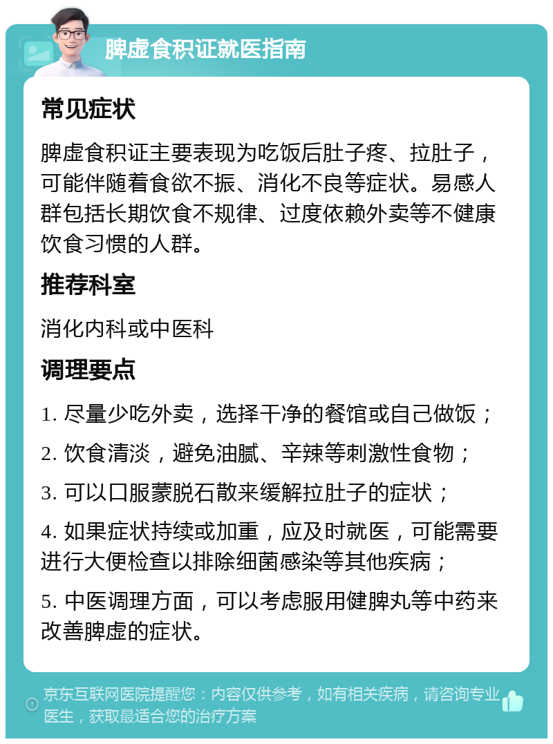 脾虚食积证就医指南 常见症状 脾虚食积证主要表现为吃饭后肚子疼、拉肚子，可能伴随着食欲不振、消化不良等症状。易感人群包括长期饮食不规律、过度依赖外卖等不健康饮食习惯的人群。 推荐科室 消化内科或中医科 调理要点 1. 尽量少吃外卖，选择干净的餐馆或自己做饭； 2. 饮食清淡，避免油腻、辛辣等刺激性食物； 3. 可以口服蒙脱石散来缓解拉肚子的症状； 4. 如果症状持续或加重，应及时就医，可能需要进行大便检查以排除细菌感染等其他疾病； 5. 中医调理方面，可以考虑服用健脾丸等中药来改善脾虚的症状。