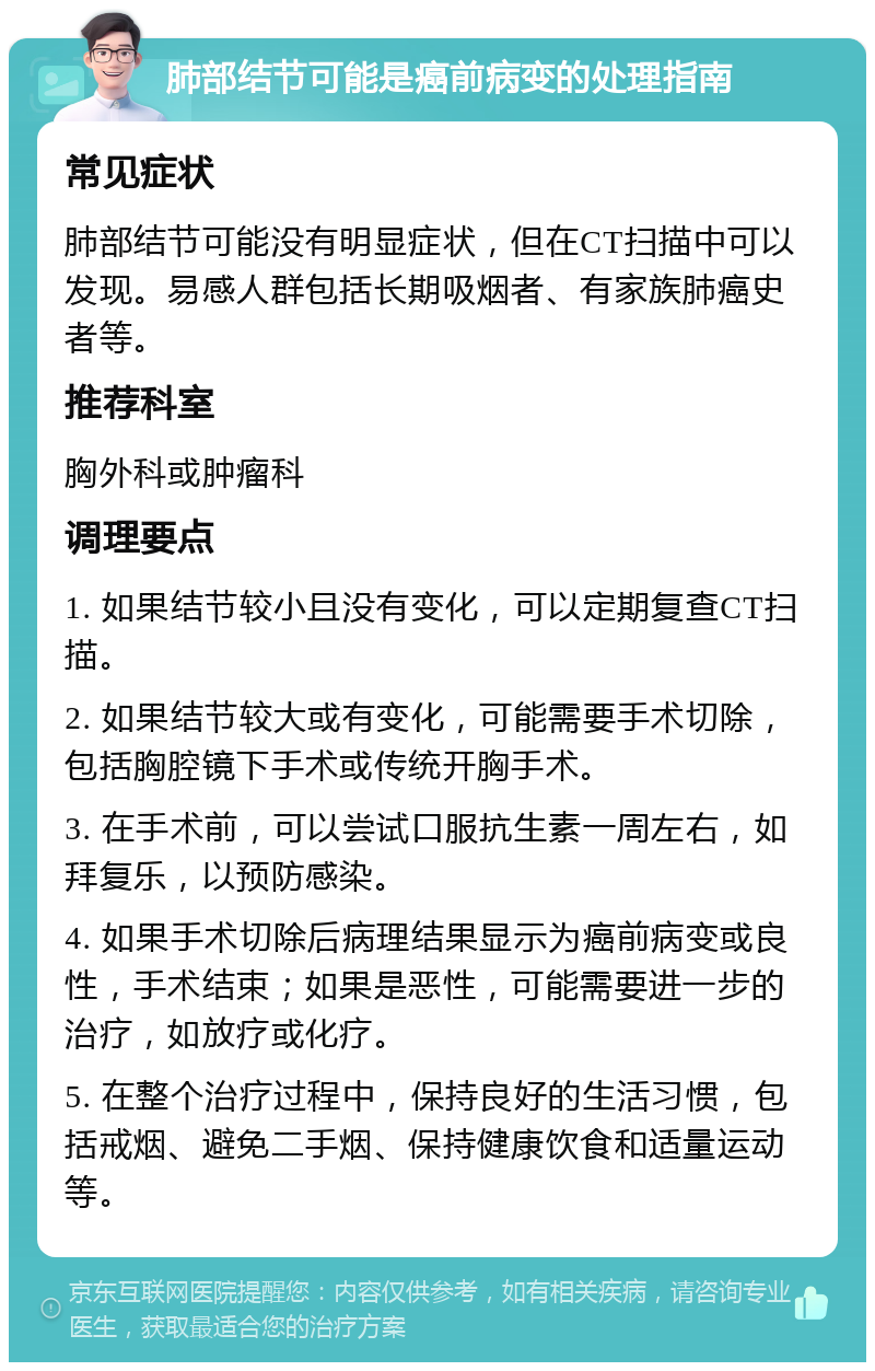 肺部结节可能是癌前病变的处理指南 常见症状 肺部结节可能没有明显症状，但在CT扫描中可以发现。易感人群包括长期吸烟者、有家族肺癌史者等。 推荐科室 胸外科或肿瘤科 调理要点 1. 如果结节较小且没有变化，可以定期复查CT扫描。 2. 如果结节较大或有变化，可能需要手术切除，包括胸腔镜下手术或传统开胸手术。 3. 在手术前，可以尝试口服抗生素一周左右，如拜复乐，以预防感染。 4. 如果手术切除后病理结果显示为癌前病变或良性，手术结束；如果是恶性，可能需要进一步的治疗，如放疗或化疗。 5. 在整个治疗过程中，保持良好的生活习惯，包括戒烟、避免二手烟、保持健康饮食和适量运动等。