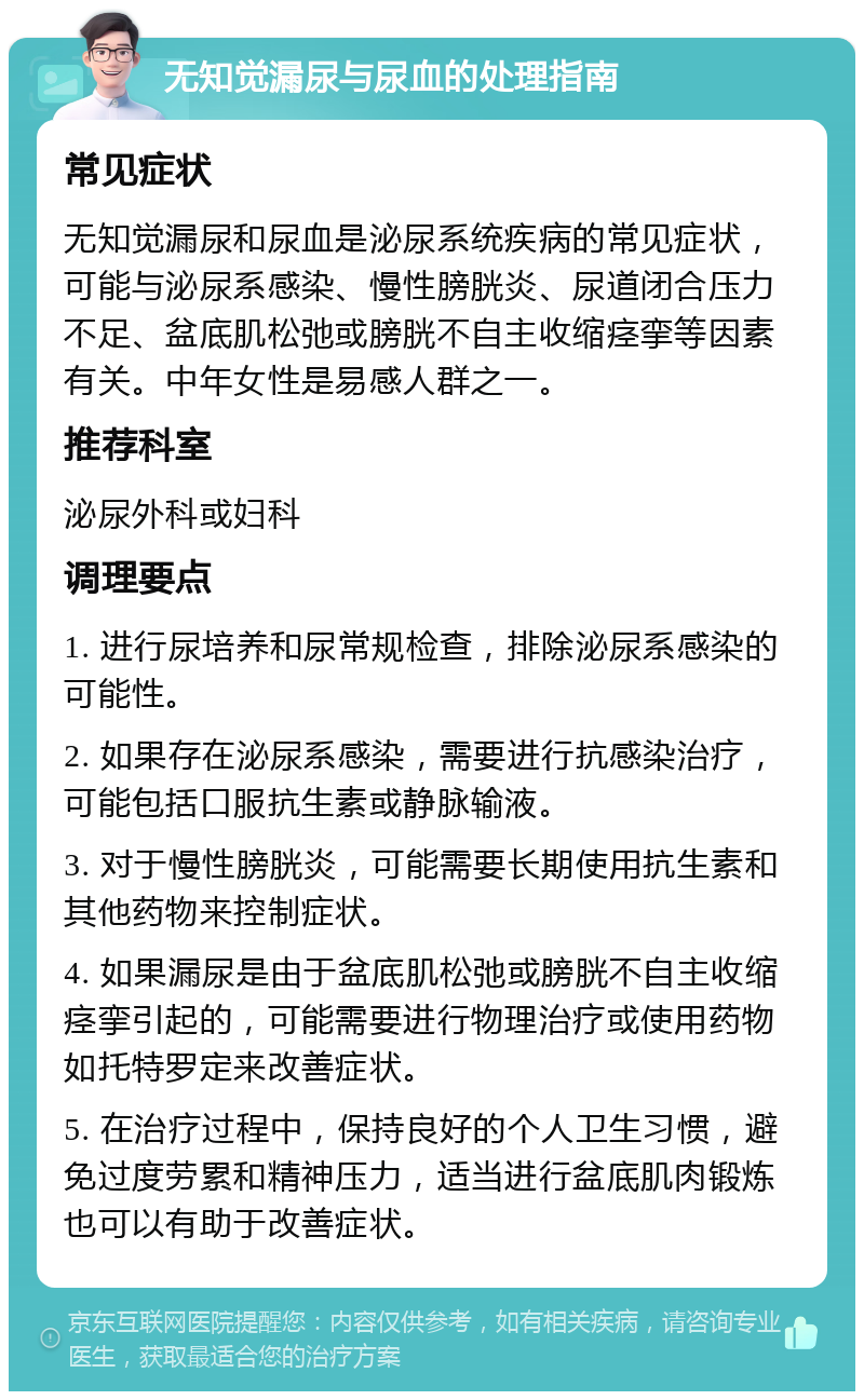 无知觉漏尿与尿血的处理指南 常见症状 无知觉漏尿和尿血是泌尿系统疾病的常见症状，可能与泌尿系感染、慢性膀胱炎、尿道闭合压力不足、盆底肌松弛或膀胱不自主收缩痉挛等因素有关。中年女性是易感人群之一。 推荐科室 泌尿外科或妇科 调理要点 1. 进行尿培养和尿常规检查，排除泌尿系感染的可能性。 2. 如果存在泌尿系感染，需要进行抗感染治疗，可能包括口服抗生素或静脉输液。 3. 对于慢性膀胱炎，可能需要长期使用抗生素和其他药物来控制症状。 4. 如果漏尿是由于盆底肌松弛或膀胱不自主收缩痉挛引起的，可能需要进行物理治疗或使用药物如托特罗定来改善症状。 5. 在治疗过程中，保持良好的个人卫生习惯，避免过度劳累和精神压力，适当进行盆底肌肉锻炼也可以有助于改善症状。