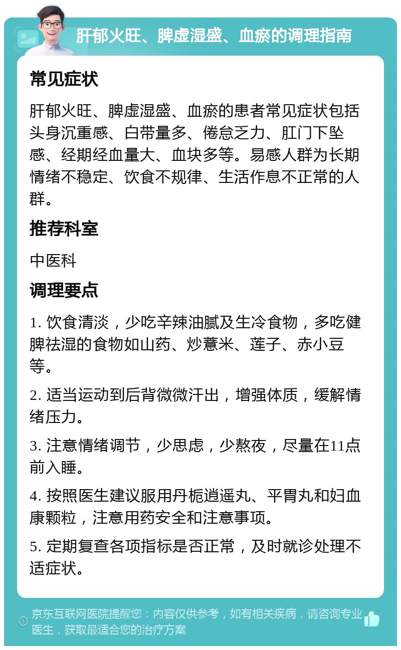 肝郁火旺、脾虚湿盛、血瘀的调理指南 常见症状 肝郁火旺、脾虚湿盛、血瘀的患者常见症状包括头身沉重感、白带量多、倦怠乏力、肛门下坠感、经期经血量大、血块多等。易感人群为长期情绪不稳定、饮食不规律、生活作息不正常的人群。 推荐科室 中医科 调理要点 1. 饮食清淡，少吃辛辣油腻及生冷食物，多吃健脾祛湿的食物如山药、炒薏米、莲子、赤小豆等。 2. 适当运动到后背微微汗出，增强体质，缓解情绪压力。 3. 注意情绪调节，少思虑，少熬夜，尽量在11点前入睡。 4. 按照医生建议服用丹栀逍遥丸、平胃丸和妇血康颗粒，注意用药安全和注意事项。 5. 定期复查各项指标是否正常，及时就诊处理不适症状。