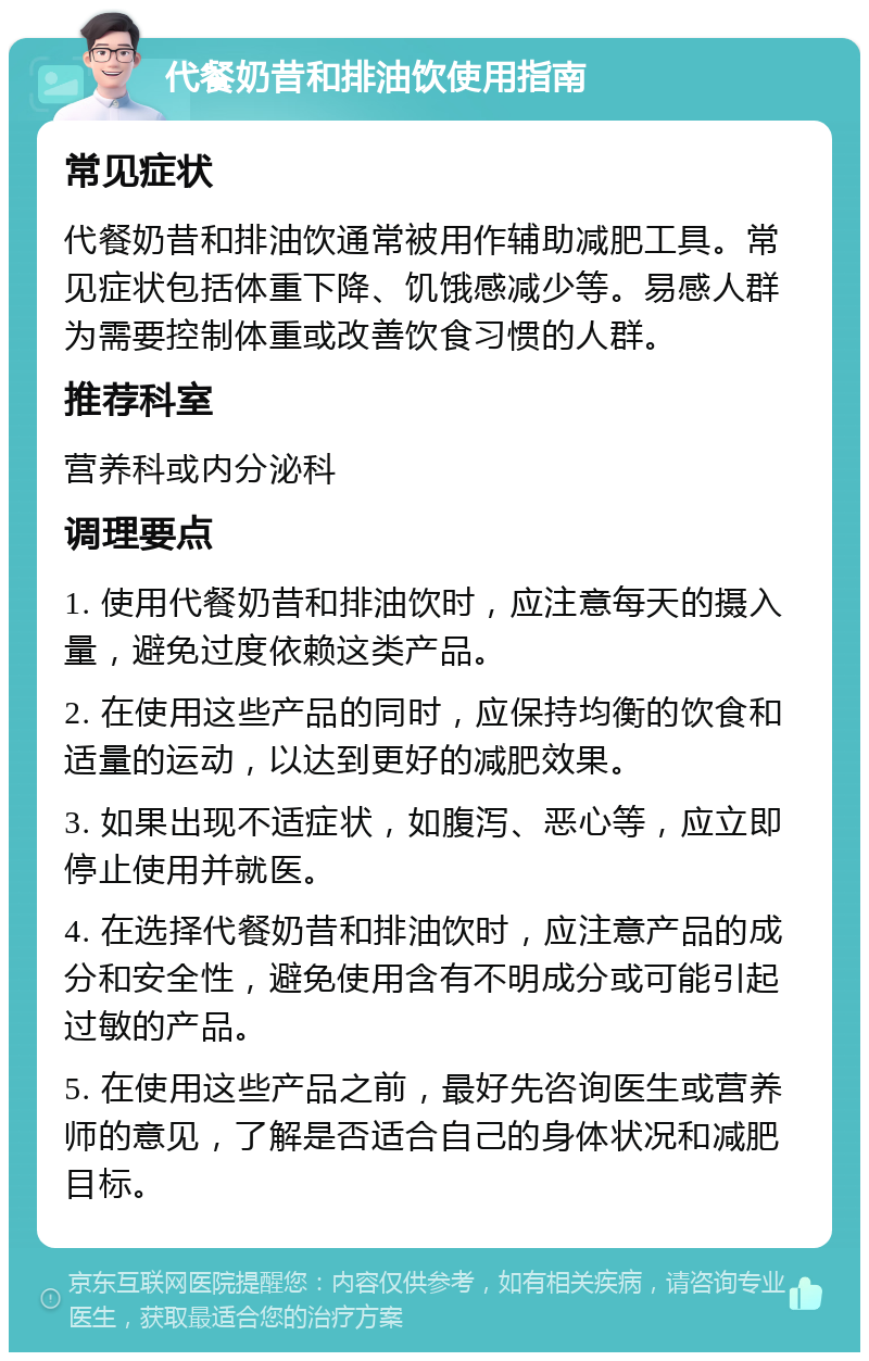 代餐奶昔和排油饮使用指南 常见症状 代餐奶昔和排油饮通常被用作辅助减肥工具。常见症状包括体重下降、饥饿感减少等。易感人群为需要控制体重或改善饮食习惯的人群。 推荐科室 营养科或内分泌科 调理要点 1. 使用代餐奶昔和排油饮时，应注意每天的摄入量，避免过度依赖这类产品。 2. 在使用这些产品的同时，应保持均衡的饮食和适量的运动，以达到更好的减肥效果。 3. 如果出现不适症状，如腹泻、恶心等，应立即停止使用并就医。 4. 在选择代餐奶昔和排油饮时，应注意产品的成分和安全性，避免使用含有不明成分或可能引起过敏的产品。 5. 在使用这些产品之前，最好先咨询医生或营养师的意见，了解是否适合自己的身体状况和减肥目标。