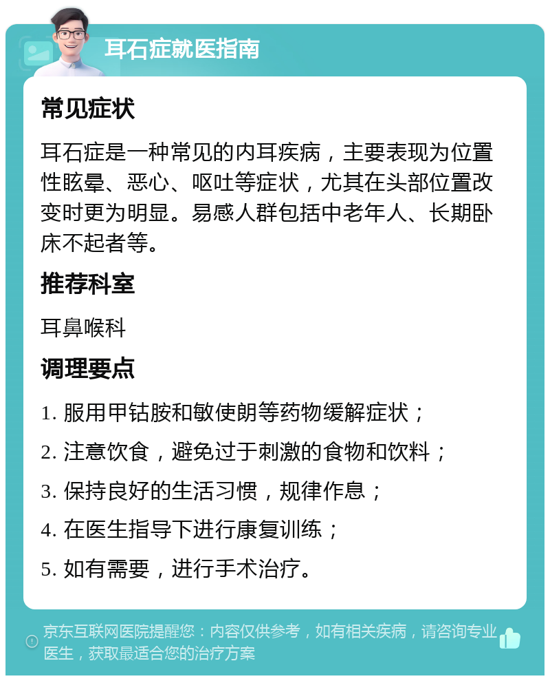 耳石症就医指南 常见症状 耳石症是一种常见的内耳疾病，主要表现为位置性眩晕、恶心、呕吐等症状，尤其在头部位置改变时更为明显。易感人群包括中老年人、长期卧床不起者等。 推荐科室 耳鼻喉科 调理要点 1. 服用甲钴胺和敏使朗等药物缓解症状； 2. 注意饮食，避免过于刺激的食物和饮料； 3. 保持良好的生活习惯，规律作息； 4. 在医生指导下进行康复训练； 5. 如有需要，进行手术治疗。