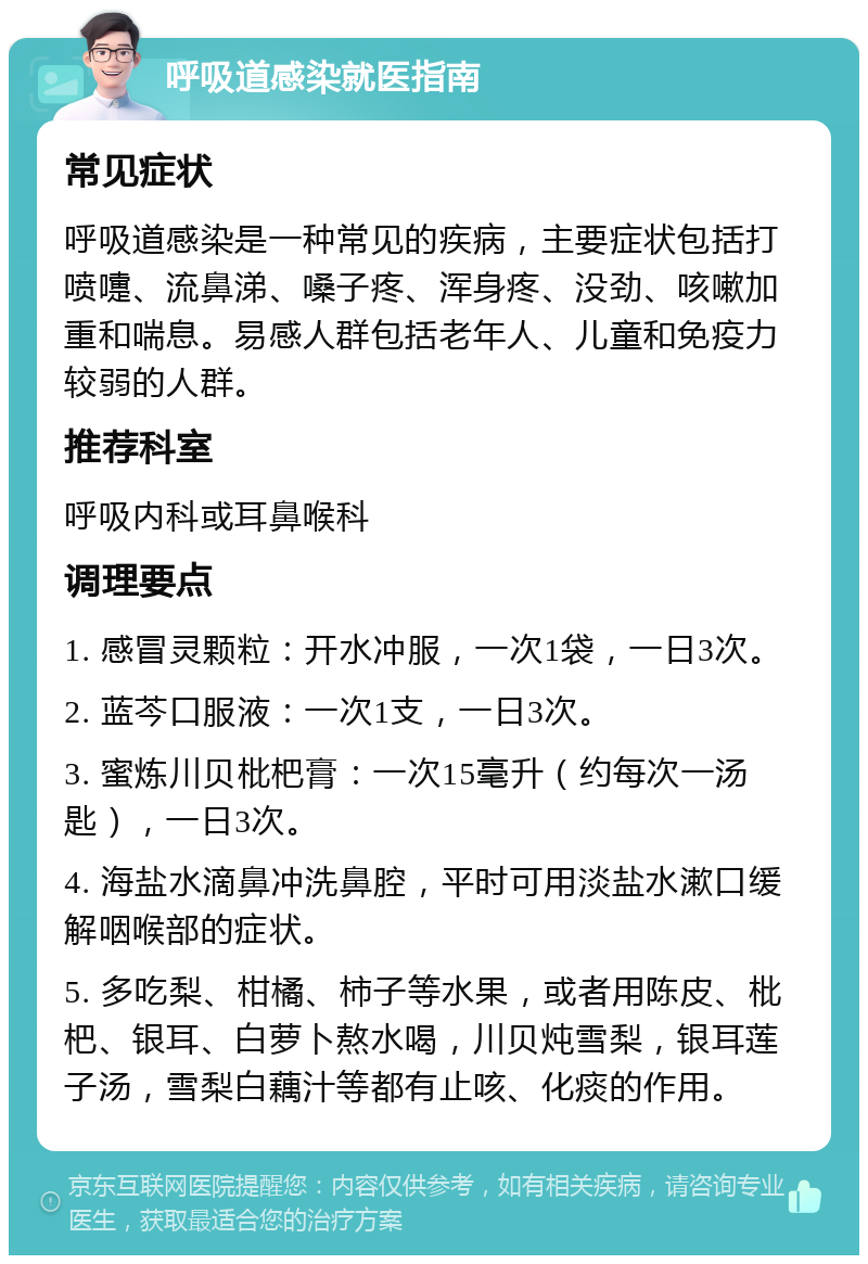 呼吸道感染就医指南 常见症状 呼吸道感染是一种常见的疾病，主要症状包括打喷嚏、流鼻涕、嗓子疼、浑身疼、没劲、咳嗽加重和喘息。易感人群包括老年人、儿童和免疫力较弱的人群。 推荐科室 呼吸内科或耳鼻喉科 调理要点 1. 感冒灵颗粒：开水冲服，一次1袋，一日3次。 2. 蓝芩口服液：一次1支，一日3次。 3. 蜜炼川贝枇杷膏：一次15毫升（约每次一汤匙），一日3次。 4. 海盐水滴鼻冲洗鼻腔，平时可用淡盐水漱口缓解咽喉部的症状。 5. 多吃梨、柑橘、柿子等水果，或者用陈皮、枇杷、银耳、白萝卜熬水喝，川贝炖雪梨，银耳莲子汤，雪梨白藕汁等都有止咳、化痰的作用。