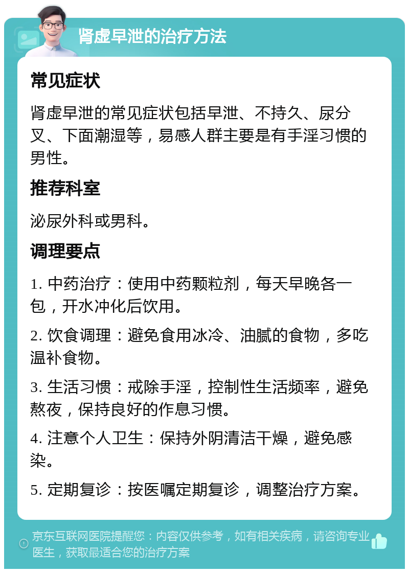 肾虚早泄的治疗方法 常见症状 肾虚早泄的常见症状包括早泄、不持久、尿分叉、下面潮湿等，易感人群主要是有手淫习惯的男性。 推荐科室 泌尿外科或男科。 调理要点 1. 中药治疗：使用中药颗粒剂，每天早晚各一包，开水冲化后饮用。 2. 饮食调理：避免食用冰冷、油腻的食物，多吃温补食物。 3. 生活习惯：戒除手淫，控制性生活频率，避免熬夜，保持良好的作息习惯。 4. 注意个人卫生：保持外阴清洁干燥，避免感染。 5. 定期复诊：按医嘱定期复诊，调整治疗方案。