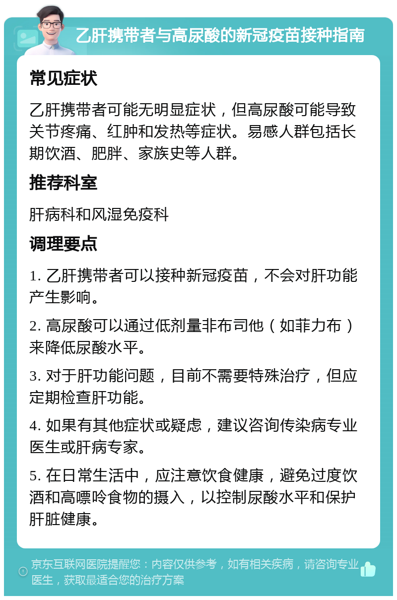 乙肝携带者与高尿酸的新冠疫苗接种指南 常见症状 乙肝携带者可能无明显症状，但高尿酸可能导致关节疼痛、红肿和发热等症状。易感人群包括长期饮酒、肥胖、家族史等人群。 推荐科室 肝病科和风湿免疫科 调理要点 1. 乙肝携带者可以接种新冠疫苗，不会对肝功能产生影响。 2. 高尿酸可以通过低剂量非布司他（如菲力布）来降低尿酸水平。 3. 对于肝功能问题，目前不需要特殊治疗，但应定期检查肝功能。 4. 如果有其他症状或疑虑，建议咨询传染病专业医生或肝病专家。 5. 在日常生活中，应注意饮食健康，避免过度饮酒和高嘌呤食物的摄入，以控制尿酸水平和保护肝脏健康。