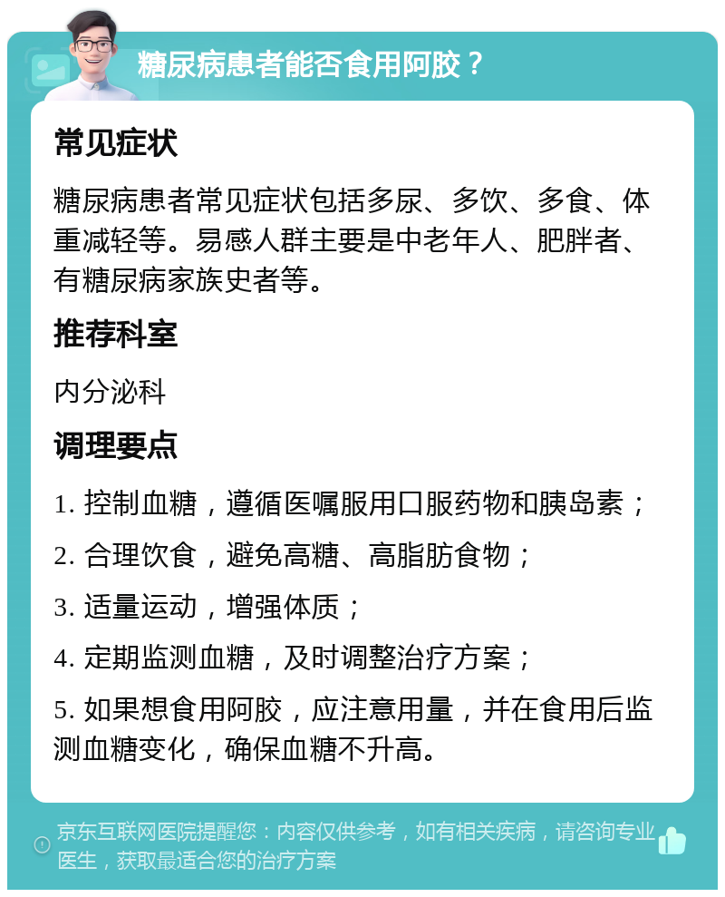 糖尿病患者能否食用阿胶？ 常见症状 糖尿病患者常见症状包括多尿、多饮、多食、体重减轻等。易感人群主要是中老年人、肥胖者、有糖尿病家族史者等。 推荐科室 内分泌科 调理要点 1. 控制血糖，遵循医嘱服用口服药物和胰岛素； 2. 合理饮食，避免高糖、高脂肪食物； 3. 适量运动，增强体质； 4. 定期监测血糖，及时调整治疗方案； 5. 如果想食用阿胶，应注意用量，并在食用后监测血糖变化，确保血糖不升高。