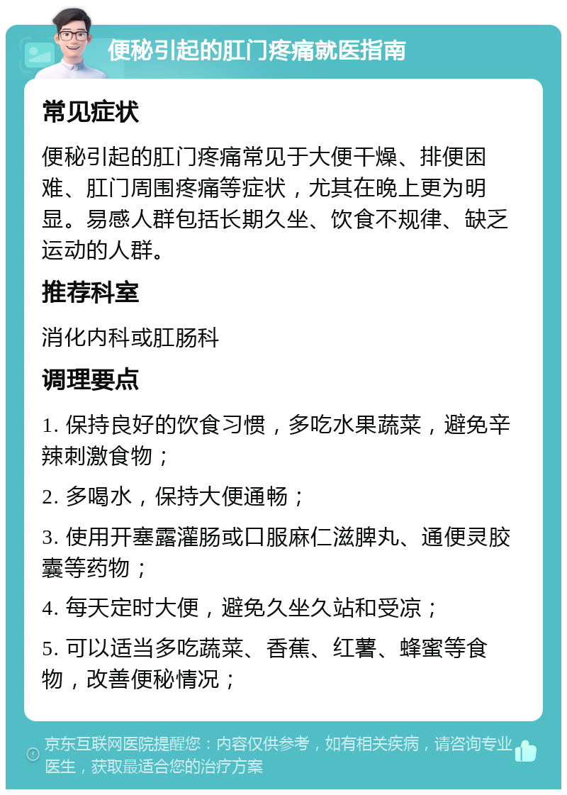 便秘引起的肛门疼痛就医指南 常见症状 便秘引起的肛门疼痛常见于大便干燥、排便困难、肛门周围疼痛等症状，尤其在晚上更为明显。易感人群包括长期久坐、饮食不规律、缺乏运动的人群。 推荐科室 消化内科或肛肠科 调理要点 1. 保持良好的饮食习惯，多吃水果蔬菜，避免辛辣刺激食物； 2. 多喝水，保持大便通畅； 3. 使用开塞露灌肠或口服麻仁滋脾丸、通便灵胶囊等药物； 4. 每天定时大便，避免久坐久站和受凉； 5. 可以适当多吃蔬菜、香蕉、红薯、蜂蜜等食物，改善便秘情况；