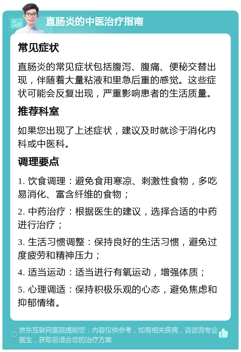 直肠炎的中医治疗指南 常见症状 直肠炎的常见症状包括腹泻、腹痛、便秘交替出现，伴随着大量粘液和里急后重的感觉。这些症状可能会反复出现，严重影响患者的生活质量。 推荐科室 如果您出现了上述症状，建议及时就诊于消化内科或中医科。 调理要点 1. 饮食调理：避免食用寒凉、刺激性食物，多吃易消化、富含纤维的食物； 2. 中药治疗：根据医生的建议，选择合适的中药进行治疗； 3. 生活习惯调整：保持良好的生活习惯，避免过度疲劳和精神压力； 4. 适当运动：适当进行有氧运动，增强体质； 5. 心理调适：保持积极乐观的心态，避免焦虑和抑郁情绪。