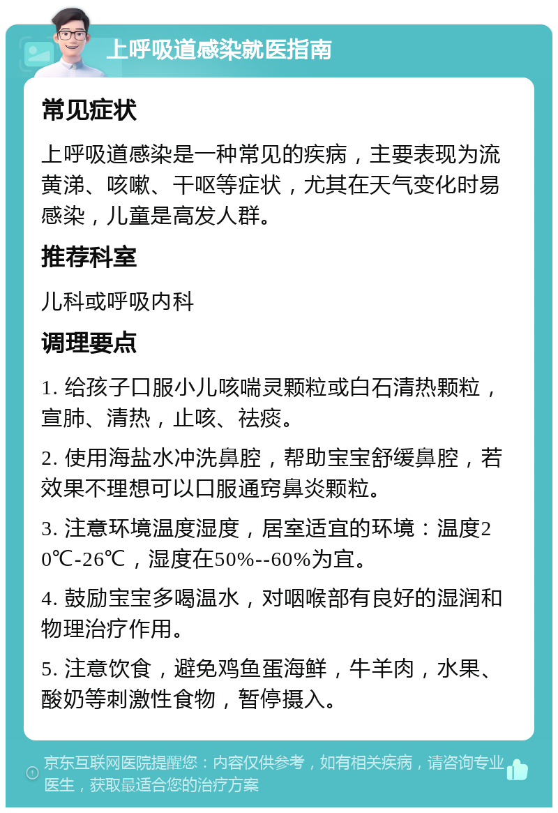 上呼吸道感染就医指南 常见症状 上呼吸道感染是一种常见的疾病，主要表现为流黄涕、咳嗽、干呕等症状，尤其在天气变化时易感染，儿童是高发人群。 推荐科室 儿科或呼吸内科 调理要点 1. 给孩子口服小儿咳喘灵颗粒或白石清热颗粒，宣肺、清热，止咳、祛痰。 2. 使用海盐水冲洗鼻腔，帮助宝宝舒缓鼻腔，若效果不理想可以口服通窍鼻炎颗粒。 3. 注意环境温度湿度，居室适宜的环境：温度20℃-26℃，湿度在50%--60%为宜。 4. 鼓励宝宝多喝温水，对咽喉部有良好的湿润和物理治疗作用。 5. 注意饮食，避免鸡鱼蛋海鲜，牛羊肉，水果、酸奶等刺激性食物，暂停摄入。