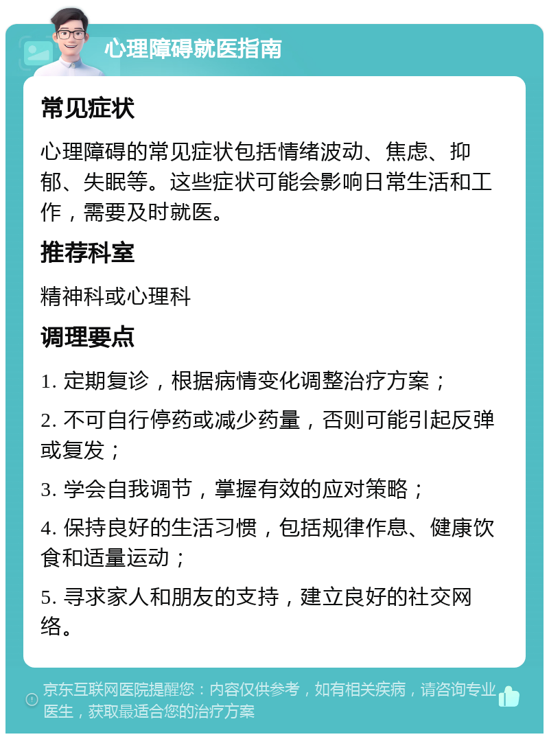 心理障碍就医指南 常见症状 心理障碍的常见症状包括情绪波动、焦虑、抑郁、失眠等。这些症状可能会影响日常生活和工作，需要及时就医。 推荐科室 精神科或心理科 调理要点 1. 定期复诊，根据病情变化调整治疗方案； 2. 不可自行停药或减少药量，否则可能引起反弹或复发； 3. 学会自我调节，掌握有效的应对策略； 4. 保持良好的生活习惯，包括规律作息、健康饮食和适量运动； 5. 寻求家人和朋友的支持，建立良好的社交网络。