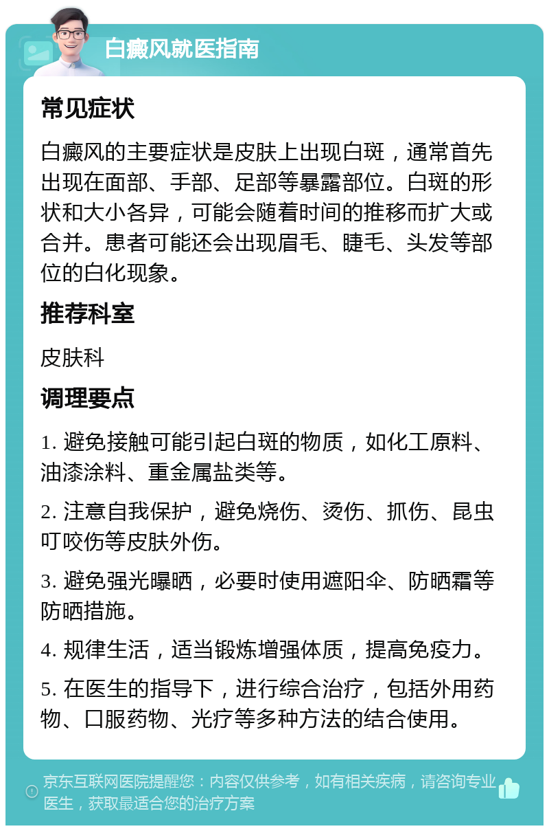 白癜风就医指南 常见症状 白癜风的主要症状是皮肤上出现白斑，通常首先出现在面部、手部、足部等暴露部位。白斑的形状和大小各异，可能会随着时间的推移而扩大或合并。患者可能还会出现眉毛、睫毛、头发等部位的白化现象。 推荐科室 皮肤科 调理要点 1. 避免接触可能引起白斑的物质，如化工原料、油漆涂料、重金属盐类等。 2. 注意自我保护，避免烧伤、烫伤、抓伤、昆虫叮咬伤等皮肤外伤。 3. 避免强光曝晒，必要时使用遮阳伞、防晒霜等防晒措施。 4. 规律生活，适当锻炼增强体质，提高免疫力。 5. 在医生的指导下，进行综合治疗，包括外用药物、口服药物、光疗等多种方法的结合使用。