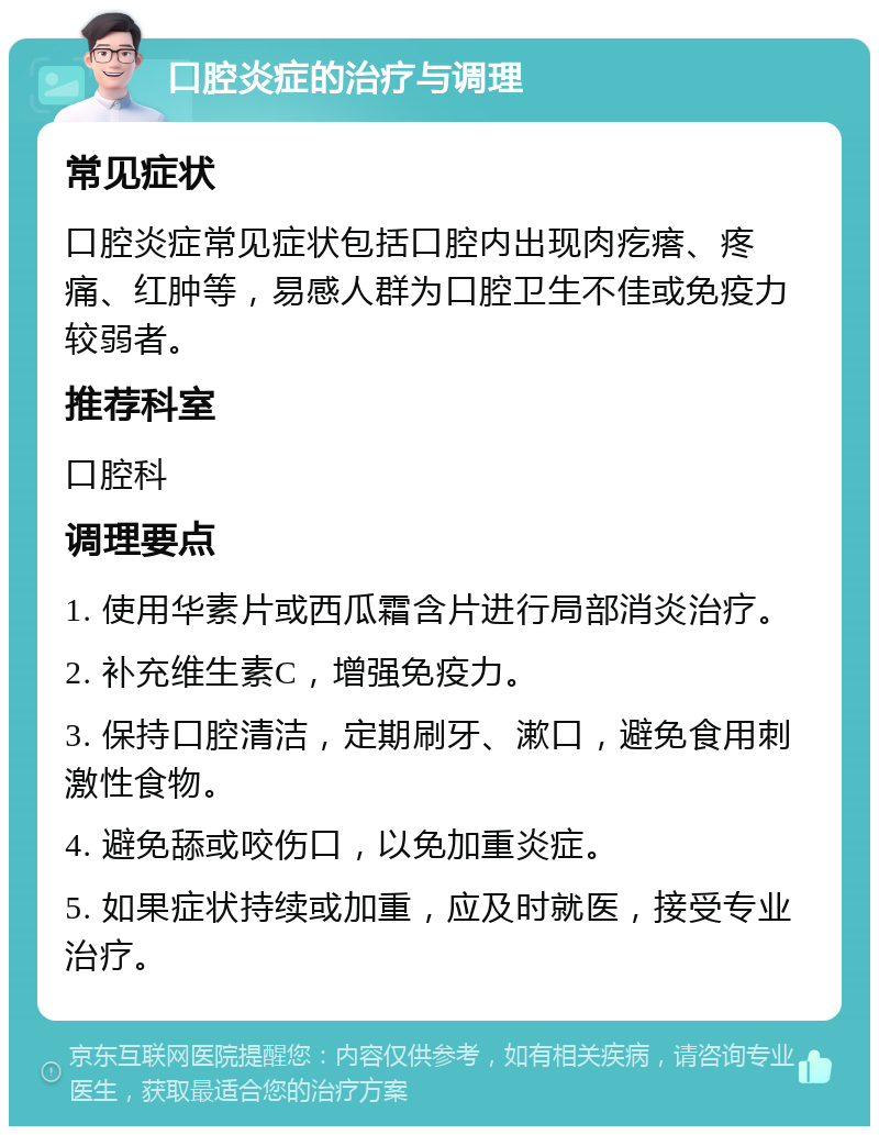 口腔炎症的治疗与调理 常见症状 口腔炎症常见症状包括口腔内出现肉疙瘩、疼痛、红肿等，易感人群为口腔卫生不佳或免疫力较弱者。 推荐科室 口腔科 调理要点 1. 使用华素片或西瓜霜含片进行局部消炎治疗。 2. 补充维生素C，增强免疫力。 3. 保持口腔清洁，定期刷牙、漱口，避免食用刺激性食物。 4. 避免舔或咬伤口，以免加重炎症。 5. 如果症状持续或加重，应及时就医，接受专业治疗。