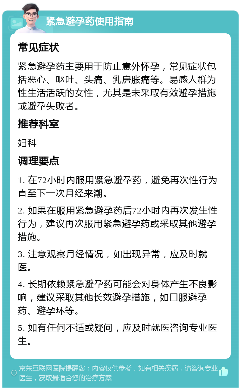 紧急避孕药使用指南 常见症状 紧急避孕药主要用于防止意外怀孕，常见症状包括恶心、呕吐、头痛、乳房胀痛等。易感人群为性生活活跃的女性，尤其是未采取有效避孕措施或避孕失败者。 推荐科室 妇科 调理要点 1. 在72小时内服用紧急避孕药，避免再次性行为直至下一次月经来潮。 2. 如果在服用紧急避孕药后72小时内再次发生性行为，建议再次服用紧急避孕药或采取其他避孕措施。 3. 注意观察月经情况，如出现异常，应及时就医。 4. 长期依赖紧急避孕药可能会对身体产生不良影响，建议采取其他长效避孕措施，如口服避孕药、避孕环等。 5. 如有任何不适或疑问，应及时就医咨询专业医生。