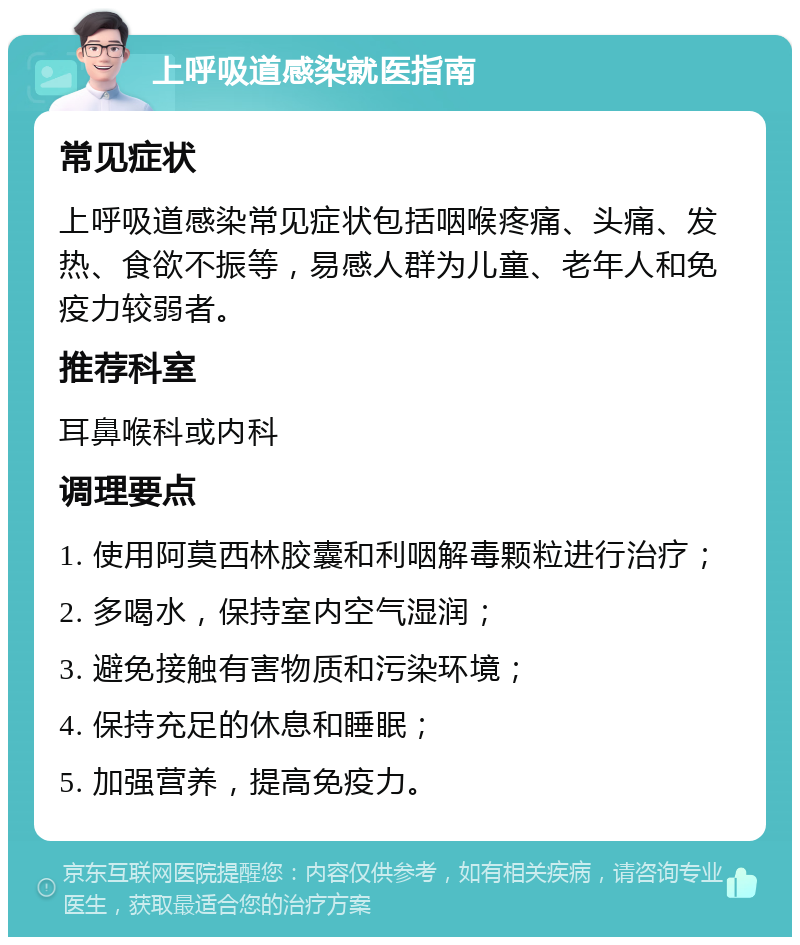 上呼吸道感染就医指南 常见症状 上呼吸道感染常见症状包括咽喉疼痛、头痛、发热、食欲不振等，易感人群为儿童、老年人和免疫力较弱者。 推荐科室 耳鼻喉科或内科 调理要点 1. 使用阿莫西林胶囊和利咽解毒颗粒进行治疗； 2. 多喝水，保持室内空气湿润； 3. 避免接触有害物质和污染环境； 4. 保持充足的休息和睡眠； 5. 加强营养，提高免疫力。