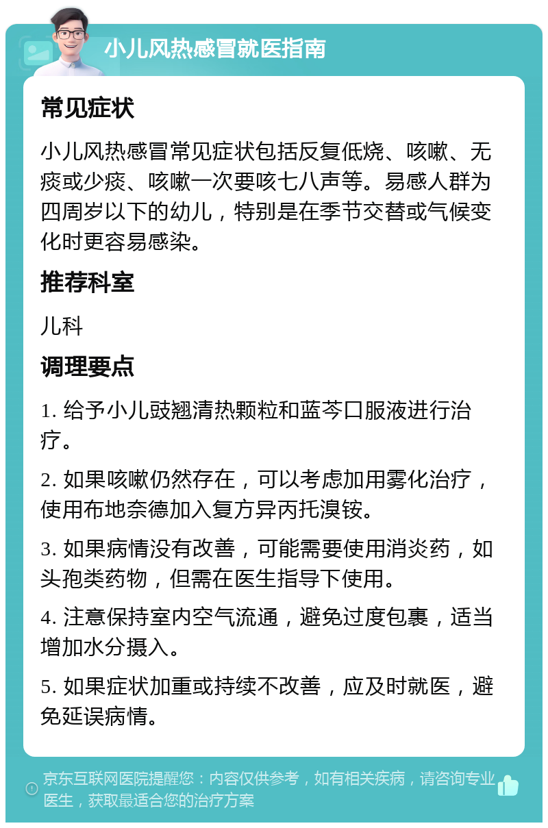 小儿风热感冒就医指南 常见症状 小儿风热感冒常见症状包括反复低烧、咳嗽、无痰或少痰、咳嗽一次要咳七八声等。易感人群为四周岁以下的幼儿，特别是在季节交替或气候变化时更容易感染。 推荐科室 儿科 调理要点 1. 给予小儿豉翘清热颗粒和蓝芩口服液进行治疗。 2. 如果咳嗽仍然存在，可以考虑加用雾化治疗，使用布地奈德加入复方异丙托溴铵。 3. 如果病情没有改善，可能需要使用消炎药，如头孢类药物，但需在医生指导下使用。 4. 注意保持室内空气流通，避免过度包裹，适当增加水分摄入。 5. 如果症状加重或持续不改善，应及时就医，避免延误病情。