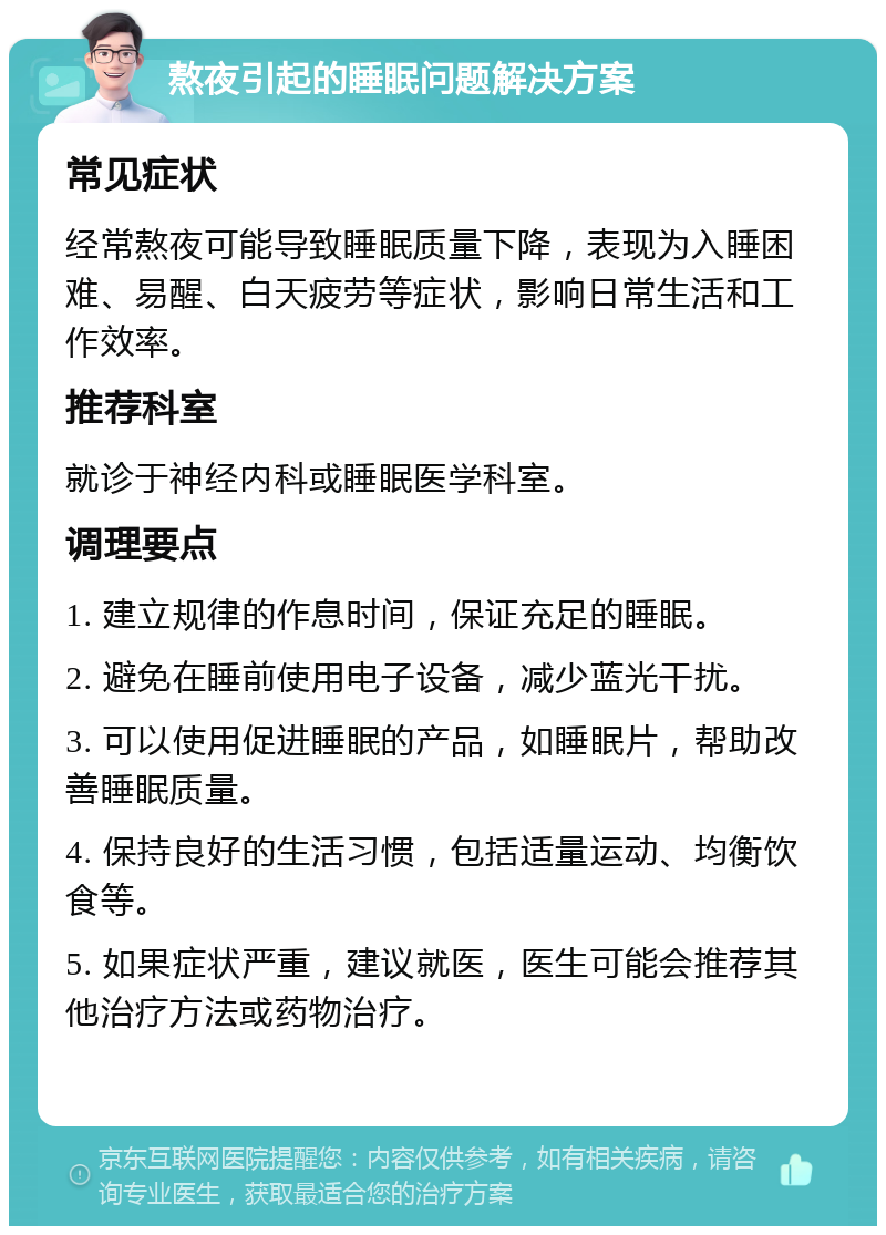 熬夜引起的睡眠问题解决方案 常见症状 经常熬夜可能导致睡眠质量下降，表现为入睡困难、易醒、白天疲劳等症状，影响日常生活和工作效率。 推荐科室 就诊于神经内科或睡眠医学科室。 调理要点 1. 建立规律的作息时间，保证充足的睡眠。 2. 避免在睡前使用电子设备，减少蓝光干扰。 3. 可以使用促进睡眠的产品，如睡眠片，帮助改善睡眠质量。 4. 保持良好的生活习惯，包括适量运动、均衡饮食等。 5. 如果症状严重，建议就医，医生可能会推荐其他治疗方法或药物治疗。