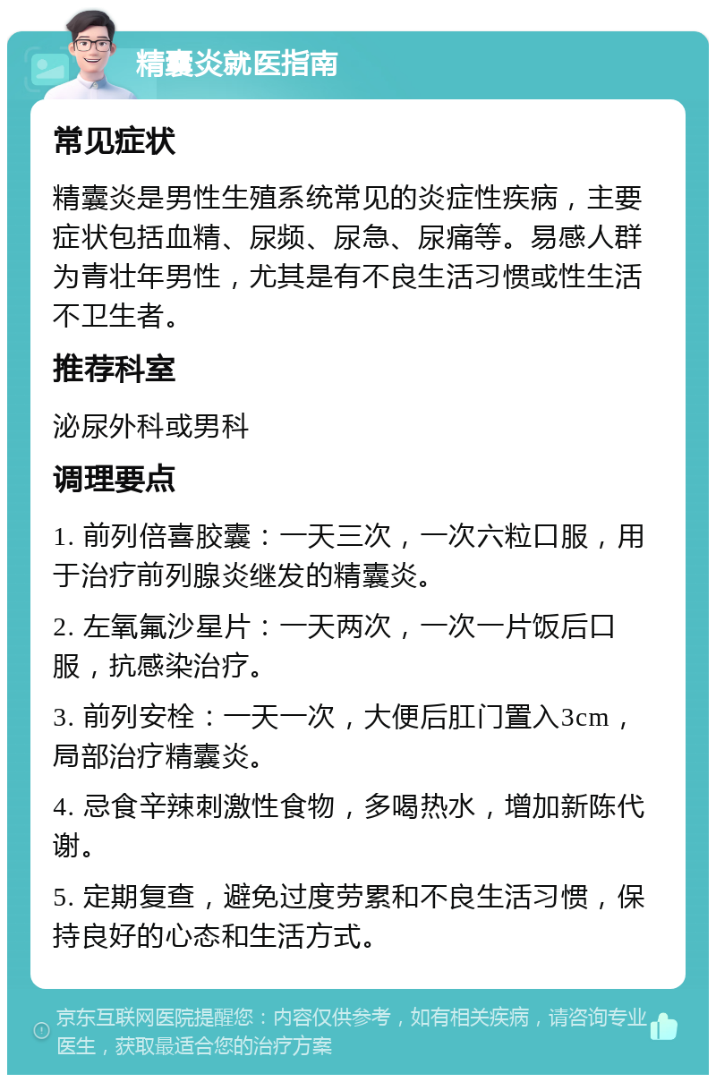 精囊炎就医指南 常见症状 精囊炎是男性生殖系统常见的炎症性疾病，主要症状包括血精、尿频、尿急、尿痛等。易感人群为青壮年男性，尤其是有不良生活习惯或性生活不卫生者。 推荐科室 泌尿外科或男科 调理要点 1. 前列倍喜胶囊：一天三次，一次六粒口服，用于治疗前列腺炎继发的精囊炎。 2. 左氧氟沙星片：一天两次，一次一片饭后口服，抗感染治疗。 3. 前列安栓：一天一次，大便后肛门置入3cm，局部治疗精囊炎。 4. 忌食辛辣刺激性食物，多喝热水，增加新陈代谢。 5. 定期复查，避免过度劳累和不良生活习惯，保持良好的心态和生活方式。