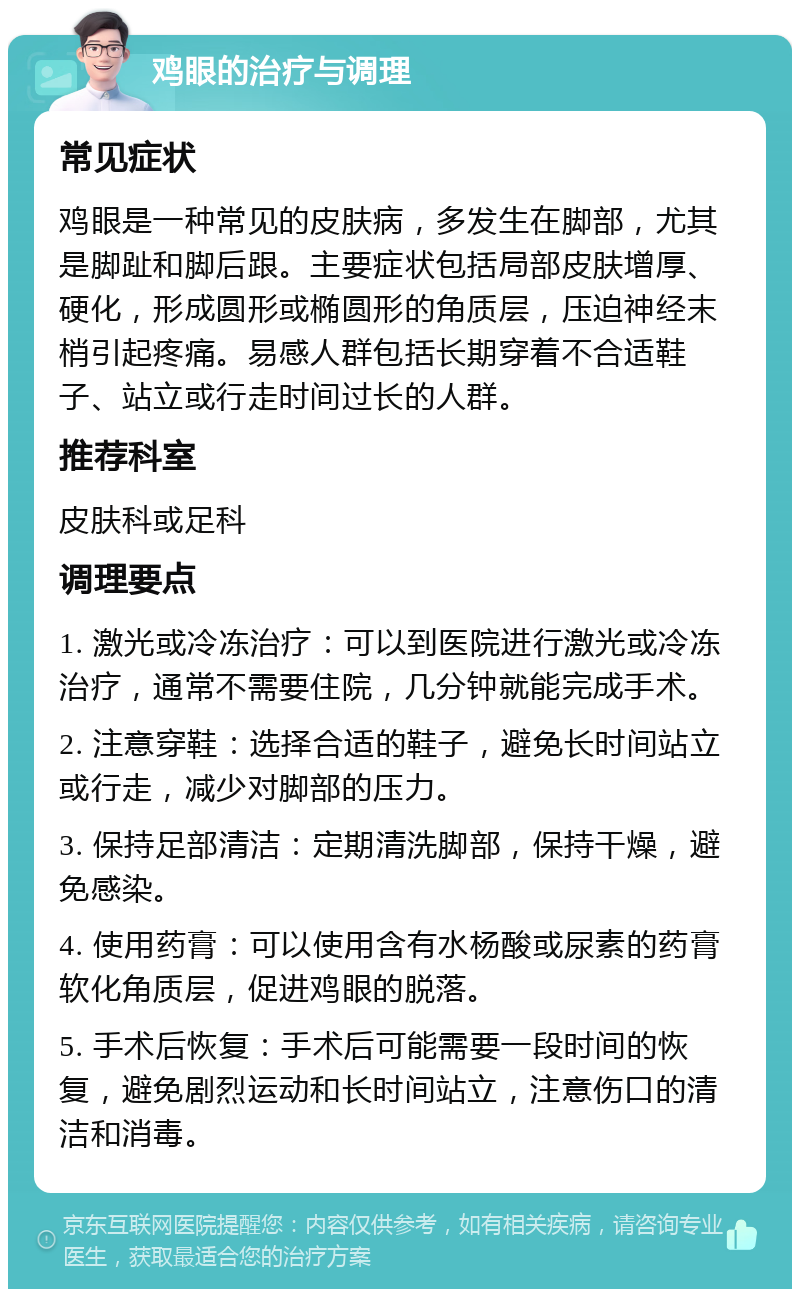 鸡眼的治疗与调理 常见症状 鸡眼是一种常见的皮肤病，多发生在脚部，尤其是脚趾和脚后跟。主要症状包括局部皮肤增厚、硬化，形成圆形或椭圆形的角质层，压迫神经末梢引起疼痛。易感人群包括长期穿着不合适鞋子、站立或行走时间过长的人群。 推荐科室 皮肤科或足科 调理要点 1. 激光或冷冻治疗：可以到医院进行激光或冷冻治疗，通常不需要住院，几分钟就能完成手术。 2. 注意穿鞋：选择合适的鞋子，避免长时间站立或行走，减少对脚部的压力。 3. 保持足部清洁：定期清洗脚部，保持干燥，避免感染。 4. 使用药膏：可以使用含有水杨酸或尿素的药膏软化角质层，促进鸡眼的脱落。 5. 手术后恢复：手术后可能需要一段时间的恢复，避免剧烈运动和长时间站立，注意伤口的清洁和消毒。