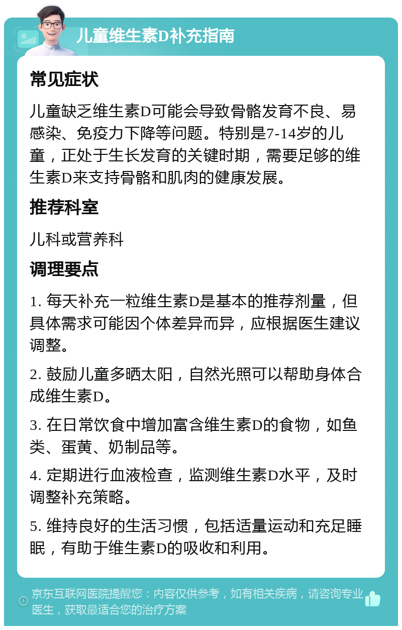 儿童维生素D补充指南 常见症状 儿童缺乏维生素D可能会导致骨骼发育不良、易感染、免疫力下降等问题。特别是7-14岁的儿童，正处于生长发育的关键时期，需要足够的维生素D来支持骨骼和肌肉的健康发展。 推荐科室 儿科或营养科 调理要点 1. 每天补充一粒维生素D是基本的推荐剂量，但具体需求可能因个体差异而异，应根据医生建议调整。 2. 鼓励儿童多晒太阳，自然光照可以帮助身体合成维生素D。 3. 在日常饮食中增加富含维生素D的食物，如鱼类、蛋黄、奶制品等。 4. 定期进行血液检查，监测维生素D水平，及时调整补充策略。 5. 维持良好的生活习惯，包括适量运动和充足睡眠，有助于维生素D的吸收和利用。