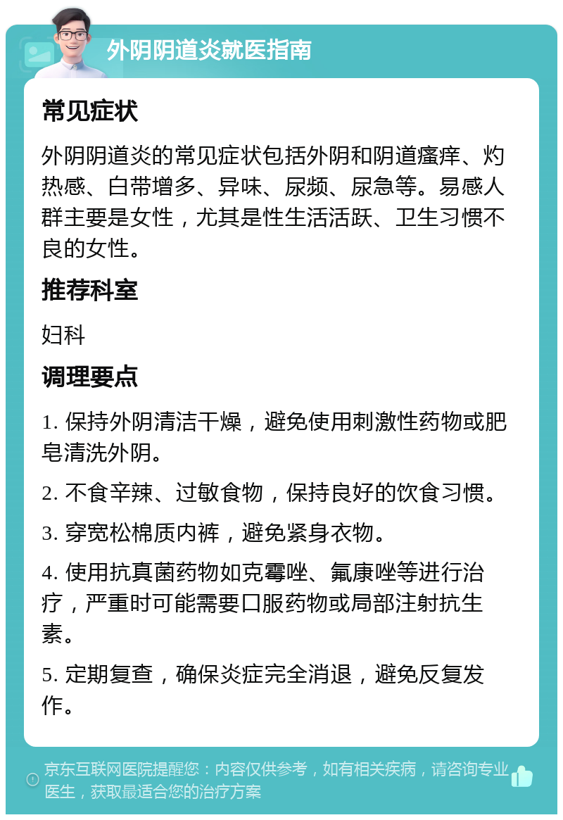 外阴阴道炎就医指南 常见症状 外阴阴道炎的常见症状包括外阴和阴道瘙痒、灼热感、白带增多、异味、尿频、尿急等。易感人群主要是女性，尤其是性生活活跃、卫生习惯不良的女性。 推荐科室 妇科 调理要点 1. 保持外阴清洁干燥，避免使用刺激性药物或肥皂清洗外阴。 2. 不食辛辣、过敏食物，保持良好的饮食习惯。 3. 穿宽松棉质内裤，避免紧身衣物。 4. 使用抗真菌药物如克霉唑、氟康唑等进行治疗，严重时可能需要口服药物或局部注射抗生素。 5. 定期复查，确保炎症完全消退，避免反复发作。