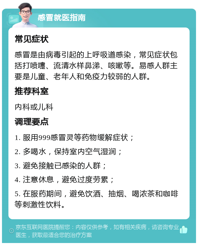 感冒就医指南 常见症状 感冒是由病毒引起的上呼吸道感染，常见症状包括打喷嚏、流清水样鼻涕、咳嗽等。易感人群主要是儿童、老年人和免疫力较弱的人群。 推荐科室 内科或儿科 调理要点 1. 服用999感冒灵等药物缓解症状； 2. 多喝水，保持室内空气湿润； 3. 避免接触已感染的人群； 4. 注意休息，避免过度劳累； 5. 在服药期间，避免饮酒、抽烟、喝浓茶和咖啡等刺激性饮料。