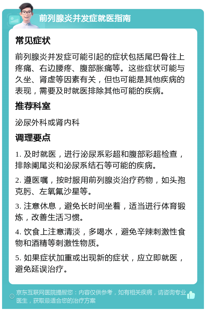 前列腺炎并发症就医指南 常见症状 前列腺炎并发症可能引起的症状包括尾巴骨往上疼痛、右边腰疼、腹部胀痛等。这些症状可能与久坐、肾虚等因素有关，但也可能是其他疾病的表现，需要及时就医排除其他可能的疾病。 推荐科室 泌尿外科或肾内科 调理要点 1. 及时就医，进行泌尿系彩超和腹部彩超检查，排除阑尾炎和泌尿系结石等可能的疾病。 2. 遵医嘱，按时服用前列腺炎治疗药物，如头孢克肟、左氧氟沙星等。 3. 注意休息，避免长时间坐着，适当进行体育锻炼，改善生活习惯。 4. 饮食上注意清淡，多喝水，避免辛辣刺激性食物和酒精等刺激性物质。 5. 如果症状加重或出现新的症状，应立即就医，避免延误治疗。