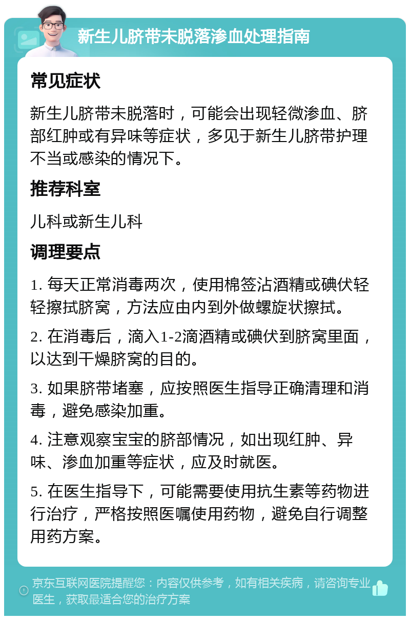 新生儿脐带未脱落渗血处理指南 常见症状 新生儿脐带未脱落时，可能会出现轻微渗血、脐部红肿或有异味等症状，多见于新生儿脐带护理不当或感染的情况下。 推荐科室 儿科或新生儿科 调理要点 1. 每天正常消毒两次，使用棉签沾酒精或碘伏轻轻擦拭脐窝，方法应由内到外做螺旋状擦拭。 2. 在消毒后，滴入1-2滴酒精或碘伏到脐窝里面，以达到干燥脐窝的目的。 3. 如果脐带堵塞，应按照医生指导正确清理和消毒，避免感染加重。 4. 注意观察宝宝的脐部情况，如出现红肿、异味、渗血加重等症状，应及时就医。 5. 在医生指导下，可能需要使用抗生素等药物进行治疗，严格按照医嘱使用药物，避免自行调整用药方案。