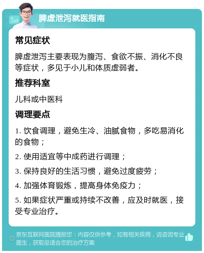 脾虚泄泻就医指南 常见症状 脾虚泄泻主要表现为腹泻、食欲不振、消化不良等症状，多见于小儿和体质虚弱者。 推荐科室 儿科或中医科 调理要点 1. 饮食调理，避免生冷、油腻食物，多吃易消化的食物； 2. 使用适宜等中成药进行调理； 3. 保持良好的生活习惯，避免过度疲劳； 4. 加强体育锻炼，提高身体免疫力； 5. 如果症状严重或持续不改善，应及时就医，接受专业治疗。