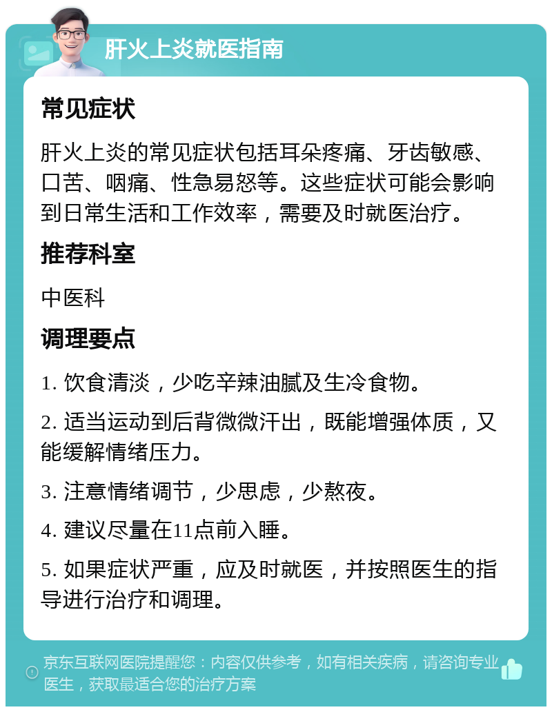 肝火上炎就医指南 常见症状 肝火上炎的常见症状包括耳朵疼痛、牙齿敏感、口苦、咽痛、性急易怒等。这些症状可能会影响到日常生活和工作效率，需要及时就医治疗。 推荐科室 中医科 调理要点 1. 饮食清淡，少吃辛辣油腻及生冷食物。 2. 适当运动到后背微微汗出，既能增强体质，又能缓解情绪压力。 3. 注意情绪调节，少思虑，少熬夜。 4. 建议尽量在11点前入睡。 5. 如果症状严重，应及时就医，并按照医生的指导进行治疗和调理。