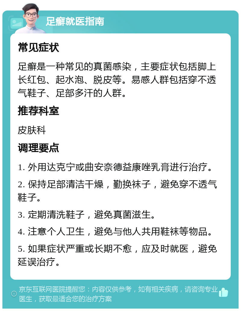 足癣就医指南 常见症状 足癣是一种常见的真菌感染，主要症状包括脚上长红包、起水泡、脱皮等。易感人群包括穿不透气鞋子、足部多汗的人群。 推荐科室 皮肤科 调理要点 1. 外用达克宁或曲安奈德益康唑乳膏进行治疗。 2. 保持足部清洁干燥，勤换袜子，避免穿不透气鞋子。 3. 定期清洗鞋子，避免真菌滋生。 4. 注意个人卫生，避免与他人共用鞋袜等物品。 5. 如果症状严重或长期不愈，应及时就医，避免延误治疗。