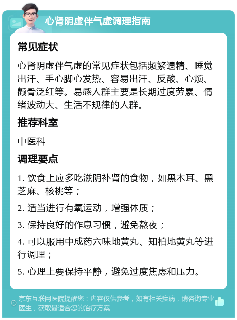 心肾阴虚伴气虚调理指南 常见症状 心肾阴虚伴气虚的常见症状包括频繁遗精、睡觉出汗、手心脚心发热、容易出汗、反酸、心烦、颧骨泛红等。易感人群主要是长期过度劳累、情绪波动大、生活不规律的人群。 推荐科室 中医科 调理要点 1. 饮食上应多吃滋阴补肾的食物，如黑木耳、黑芝麻、核桃等； 2. 适当进行有氧运动，增强体质； 3. 保持良好的作息习惯，避免熬夜； 4. 可以服用中成药六味地黄丸、知柏地黄丸等进行调理； 5. 心理上要保持平静，避免过度焦虑和压力。