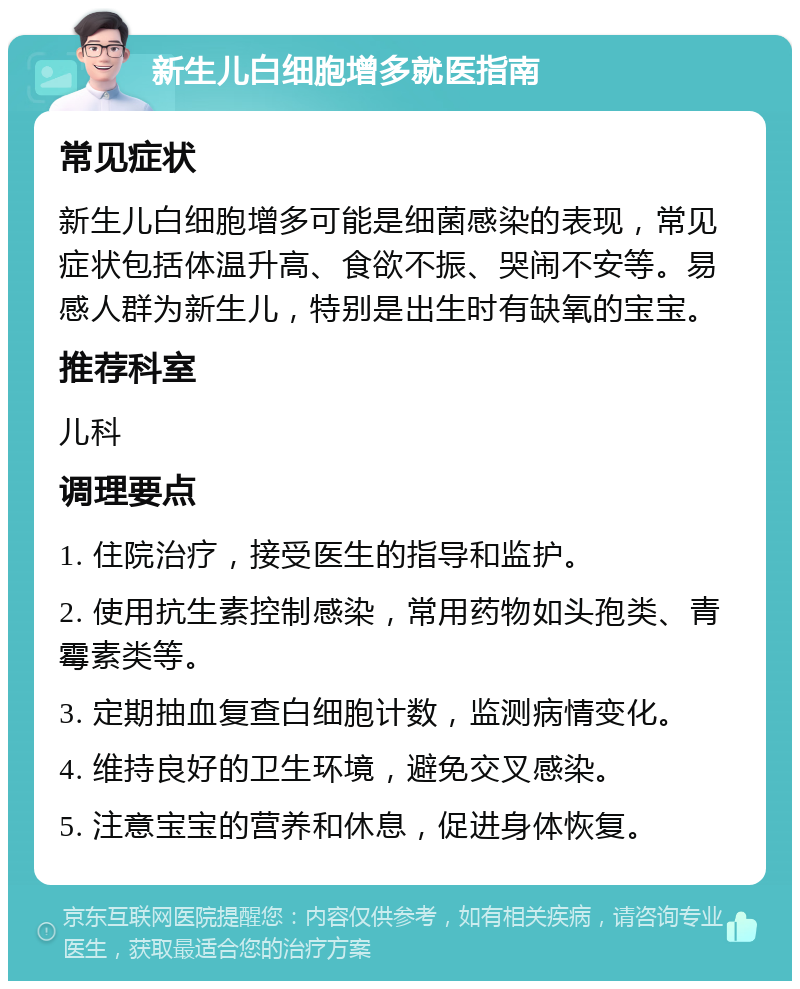 新生儿白细胞增多就医指南 常见症状 新生儿白细胞增多可能是细菌感染的表现，常见症状包括体温升高、食欲不振、哭闹不安等。易感人群为新生儿，特别是出生时有缺氧的宝宝。 推荐科室 儿科 调理要点 1. 住院治疗，接受医生的指导和监护。 2. 使用抗生素控制感染，常用药物如头孢类、青霉素类等。 3. 定期抽血复查白细胞计数，监测病情变化。 4. 维持良好的卫生环境，避免交叉感染。 5. 注意宝宝的营养和休息，促进身体恢复。